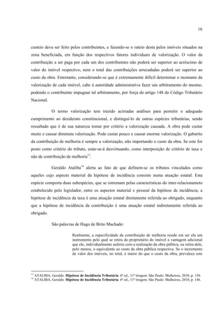 16
custeio deva ser feito pelos contribuintes, e fazendo-se o rateio desta pelos imóveis situados na
zona beneficiada, em função dos respectivos fatores individuais de valorização. O valor da
contribuição a ser paga por cada um dos contribuintes não poderá ser superior ao acréscimo de
valor do imóvel respectivo, nem o total das contribuições arrecadadas poderá ser superior ao
custo da obra. Entretanto, considerando-se que é extremamente difícil determinar o montante da
valorização de cada imóvel, cabe à autoridade administrativa fazer um arbitramento do mesmo,
podendo o contribuinte impugnar tal arbitramento, por força do artigo 148 do Código Tributário
Nacional.
O termo valorização tem trazido acirradas análises para permitir o adequado
cumprimento ao desiderato constitucional, e distinguí-lo de outras espécies tributárias, sendo
ressaltado que é de sua natureza tomar por critério a valorização causada. A obra pode custar
muito e causar diminuta valorização. Pode custar pouco e causar enorme valorização. O gabarito
da contribuição de melhoria é sempre a valorização, não importando o custo da obra. Se este for
posto como critério do tributo, estar-se-á desvirtuando, como interposição de critério de taxa e
não de contribuição de melhoria13
.
Geraldo Ataliba14
alerta ao fato de que definem-se os tributos vinculados como
aqueles cujo aspecto material da hipótese de incidência consiste numa atuação estatal. Esta
espécie comporta duas subespécies, que se estremam pelas características do inter-relacionameto
estabelecido pelo legislador, entre os aspectos material e pessoal da hipótese de incidência; a
hipótese de incidência da taxa é uma atuação estatal diretamente referida ao obrigado, enquanto
que a hipótese de incidência da contribuição é uma atuação estatal indiretamente referida ao
obrigado.
São palavras de Hugo de Brito Machado:
Realmente, a especificidade da contribuição de melhoria reside em ser ela um
instrumento pelo qual se retira do proprietário do imóvel a vantagem adicional
que ele, individualmente auferiu com a realização da obra pública, ou retira dele,
pelo menos, o equivalente ao custo da obra pública respectiva. Se o incremento
de valor dos imóveis, no total, é maior do que o custo da obra, prevalece este
13
ATALIBA, Geraldo. Hipótese de Incidência Tributária. 6ª ed., 11ª tiragem. São Paulo: Malheiros, 2010, p. 150.
14
ATALIBA, Geraldo. Hipótese de Incidência Tributária. 6ª ed., 11ª tiragem. São Paulo: Malheiros, 2010, p. 146.
 