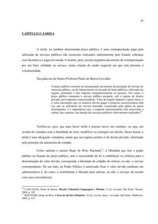 18
CAPÍTULO 3: TARIFA
A tarifa, ou também denominada preço público, é uma contraprestação paga pela
utilização de serviços públicos não essenciais realizados indiretamente pelo Estado, cobrança
essa facultativa e paga em moeda. Constitui, pois, receita originária decorrente da contraprestação
por um bem, utilidade ou serviço, numa relação de cunho negocial em que está presente a
voluntariedade.
Nas palavras do Ilustre Professor Paulo de Barros Carvalho:
O preço público consiste na remuneração decorrente da prestação de serviço de
interesse público, ou do fornecimento ou locação de bens públicos, efetivada em
regime contratual e não imposta compulsoriamente às pessoas. Em suma, o
preço público remunera o serviço público prestado, sob o regime de direito
privado, por empresas concessionárias. Visto do ângulo daquele a quem onera, é
o valor pecuniário que os usuários devem pagar à empresa concessionária toda
vez que se utilizarem do serviço prestado; examinado pela óptica de quem
desempenha, é a importância que a empresa concessionária está autorizada a
cobrar, dos usuários, em função dos serviços públicos efetivamente realizados16
.
Verifica-se, pois, que para haver tarifa é preciso haver um contrato, ou seja, um
acordo de vontades com a finalidade de criar, modificar ou extinguir um direito. Dessa forma, a
tarifa é uma obrigação voluntária, sendo que seu regime jurídico é de direito privado, informado
pelo princípio da autonomia da vontade.
Como salienta o mestre Hugo de Brito Machado17
, à liberdade que tem o poder
público na fixação do preço público, sem a necessidade de lei a estabelecer os critérios para a
determinação do valor devido, corresponde a liberdade do cidadão de utilizar, ou não, o serviço
correspondente. De um lado, ao Poder Público é autorizado fixar o valor devido mediante ato
administrativo e, do outro, o contribuinte é liberado para utilizar, ou não, o serviço, de acordo
com suas conveniências.
16
CARVALHO, Paulo de Barros. Direito Tributário Linguagem e Método. 2ª ed. revisada. São Paulo, Noeses,
2008, p. 382.
17
MACHADO, Hugo de Brito. Curso de direito tributário. 29 ed., revista, atual. e revisada. São Paulo: Malheiros,
2008, p. 433.
 