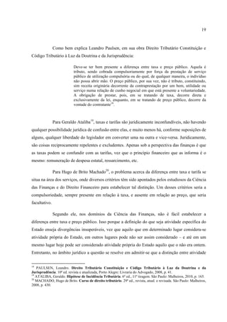 19
Como bem explica Leandro Paulsen, em sua obra Direito Tributário Constituição e
Código Tributário à Luz da Doutrina e da Jurisprudência:
Deve-se ter bem presente a diferença entre taxa e preço público. Aquela é
tributo, sendo cobrada compulsoriamente por força da prestação de serviço
público de utilização compulsória ou do qual, de qualquer maneira, o indivíduo
não possa abrir mão. O preço público, por sua vez, não é tributo, constituindo,
sim receita originária decorrente da contraprestação por um bem, utilidade ou
serviço numa relação de cunho negocial em que está presente a voluntariedade.
A obrigação de prestar, pois, em se tratando de taxa, decorre direta e
exclusivamente da lei, enquanto, em se tratando de preço público, decorre da
vontade do contratante18
.
Para Geraldo Ataliba19
, taxas e tarifas são juridicamente inconfundíveis, não havendo
qualquer possibilidade jurídica de confusão entre elas, e muito menos há, conforme suposições de
alguns, qualquer liberdade do legislador em converter uma na outra e vice-versa. Juridicamente,
são coisas reciprocamente repelentes e excludentes. Apenas sob a perspectiva das finanças é que
as taxas podem se confundir com as tarifas, vez que o princípio financeiro que as informa é o
mesmo: remuneração de despesa estatal, ressarcimento, etc.
Para Hugo de Brito Machado20
, o problema acerca da diferença entre taxa e tarifa se
situa na área dos serviços, onde diversos critérios têm sido apontados pelos estudiosos da Ciência
das Finanças e do Direito Financeiro para estabelecer tal distinção. Um desses critérios seria a
compulsoriedade, sempre presente em relação à taxa, e ausente em relação ao preço, que seria
facultativo.
Segundo ele, nos domínios da Ciência das Finanças, não é fácil estabelecer a
diferença entre taxa e preço público. Isso porque a definição do que seja atividade específica do
Estado enseja divergências insuperáveis, vez que aquilo que em determinado lugar considera-se
atividade própria do Estado, em outros lugares pode não ser assim considerado – e até em um
mesmo lugar hoje pode ser considerado atividade própria do Estado aquilo que o não era ontem.
Entretanto, no âmbito jurídico a questão se resolve em admitir-se que a distinção entre atividade
18
PAULSEN, Leandro. Direito Tributário Constituição e Código Tributário à Luz da Doutrina e da
Jurisprudência. 10ª ed. revista e atualizada, Porto Alegre: Livraria do Advogado, 2008, p. 41.
19
ATALIBA, Geraldo. Hipótese de Incidência Tributária. 6ª ed., 11ª tiragem. São Paulo: Malheiros, 2010, p. 165.
20
MACHADO, Hugo de Brito. Curso de direito tributário. 29ª ed., revista, atual. e revisada. São Paulo: Malheiros,
2008, p. 430.
 