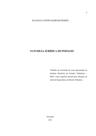 2
JULIANA CATOJO SAMPAIO PESSIN
NATUREZA JURÍDICA DO PEDÁGIO
Trabalho de conclusão de curso apresentado ao
Instituto Brasileiro de Estudos Tributários –
IBET, como requisito parcial para obtenção do
título de Especialista em Direito Tributário.
Sorocaba
2011
 