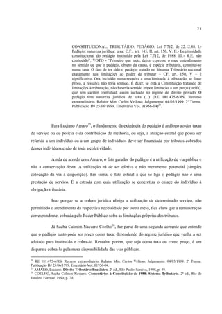 23
CONSTITUCIONAL. TRIBUTÁRIO. PEDÁGIO. Lei 7.712, de 22.12.88. I.-
Pedágio: natureza jurídica: taxa: C.F., art. 145, II, art. 150, V. II.- Legitimidade
constitucional do pedágio instituído pela Lei 7.712, de 1988. III.- R.E. não
conhecido”. VOTO - “Primeiro que tudo, deixo expresso o meu entendimento
no sentido de que o pedágio, objeto da causa, é espécie tributária, constitui-se
numa taxa. O fato de ter sido o pedágio tratado no Sistema Tributário nacional
exatamente nas limitações ao poder de tributar – CF, art. 150, V – é
significativo. Ora, incluído numa ressalva a uma limitação à tributação, se fosse
preço, a ressalva não teria sentido. É dizer, se está a Constituição tratando de
limitações à tributação, não haveria sentido impor limitação a um preço (tarifa),
que tem caráter contratual, assim incluído no regime de direito privado. O
pedágio tem natureza jurídica de taxa (...) (RE 181.475-6/RS. Recurso
extraordinário. Relator Min. Carlos Velloso. Julgamento: 04/05/1999. 2ª Turma.
Publicação DJ 25/06/1999. Ementário Vol. 01956-04)24
.
Para Luciano Amaro25
, o fundamento da exigência do pedágio é análogo ao das taxas
de serviço ou de polícia e da contribuição de melhoria, ou seja, a atuação estatal que possa ser
referida a um indivíduo ou a um grupo de indivíduos deve ser financiada por tributos cobrados
desses indivíduos e não de toda a coletividade.
Ainda de acordo com Amaro, o fato gerador do pedágio é a utilização de via pública e
não a conservação desta. A utilização há de ser efetiva e não meramente potencial (simples
colocação da via à disposição). Em suma, o fato estatal a que se liga o pedágio não é uma
prestação de serviço. É a estrada com cuja utilização se concretiza o enlace do indivíduo à
obrigação tributária.
Isso porque se a ordem jurídica obriga a utilização de determinado serviço, não
permitindo o atendimento da respectiva necessidade por outro meio, fica claro que a remuneração
correspondente, cobrada pelo Poder Público sofra as limitações próprias dos tributos.
Já Sacha Calmon Navarro Coelho26
, faz parte de uma segunda corrente que entende
que o pedágio tanto pode ser preço como taxa, dependendo do regime jurídico que venha a ser
adotado para instituí-lo e cobra-lo. Ressalta, porém, que seja como taxa ou como preço, é um
disparate cobra-lo pela mera disponibilidade das vias públicas.
24
RE 181.475-6/RS. Recurso extraordinário. Relator Min. Carlos Velloso. Julgamento: 04/05/1999. 2ª Turma.
Publicação DJ 25/06/1999. Ementário Vol. 01956-04.
25
AMARO, Luciano. Direito Tributário Brasileiro. 2ª ed., São Paulo: Saraiva, 1998, p. 49.
26
COELHO, Sacha Calmon Navarro. Comentários à Constituição de 1988: Sistema Tributário. 2ª ed., Rio de
Janeiro: Forense, 1990, p. 70.
 