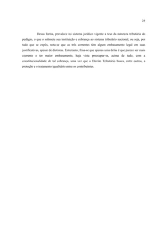25
Dessa forma, prevalece no sistema jurídico vigente a tese da natureza tributária do
pedágio, o que o submete sua instituição e cobrança ao sistema tributário nacional, ou seja, por
tudo que se expôs, nota-se que as três correntes têm algum embasamento legal em suas
justificativas, apesar de distintas. Entretanto, frisa-se que apenas uma delas é que parece ser mais
coerente e ter maior embasamento, haja vista preocupar-se, acima de tudo, com a
constitucionalidade de tal cobrança, uma vez que o Direito Tributário busca, entre outros, a
proteção e o tratamento igualitário entre os contribuintes.
 