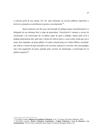 27
o conceito geral de taxa (artigo 145, II): ‘pela utilização...de serviços públicos específicos e
divisíveis, prestados ao contribuinte ou postos à sua disposição’28
.
Resta esclarecer, por fim, que a privatização do pedágio parece inconstitucional se a
delegação de sua cobrança ficar a cargo de particulares. Terceirizável é somente o serviço de
manutenção e de conservação da via púbica capaz de gerar o pedágio. Jamais pode sê-lo o
pedágio propriamente dito, qual seja, o direito de cobrá-lo para si, como credor, ainda que com o
nome, hoje impróprio, de preço público. O credor somente pode ser o Poder Público, assistindo-
lhe, todavia, o direito de após arrecadá-lo em seu nome, repassa-lo a terceiros, não como pedágio,
mas como pagamento do preço ajustado pelos serviços de manutenção e conservação da via
pública respectiva29
.
28
ATALIBA, Geraldo. Hipótese de Incidência Tributária. 6ª ed., 11ª tiragem. São Paulo: Malheiros, 2010.
29
PAULSEN, Leandro. Direito Tributário Constituição e Código Tributário à Luz da Doutrina e da
Jurisprudência. 10ª ed. revista e atualizada, Porto Alegre: Livraria do Advogado, 2008, p. 241.
 