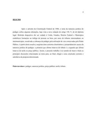 4
RESUMO
Após o advento da Constituição Federal de 1988, o tema da natureza jurídica do
pedágio sofreu algumas alterações, haja vista a nova redação do artigo 150, V, de tal diploma
legal. Referido dispositivo diz ser vedado à União, Estados, Distrito Federal e Municípios
estabelecer limitações ao tráfego de pessoas ou bens, por meio de tributos interestaduais ou
intermunicipais, ressalvada a cobrança de pedágio pela utilização de vias conservadas pelo Poder
Público. A partir desta ressalva, surgiram duas correntes doutrinárias e jurisprudenciais acerca da
natureza jurídica do pedágio: a primeira que afirma tratar-se de tributo e a segunda que afirma
tratar-se de tarifa ou preço público. Assim, o presente trabalho é no sentido de trazer à baila as
principais discussões relacionadas ao tema para, ao final, chegar a uma conclusão coerente e
satisfativa da proposta determinada.
Palavras-chave: pedágio, natureza jurídica, preço público, tarifa, tributo.
 