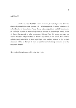 5
ABSTRACT
After the advent of the 1998’s Federal Costitution, the toll’s legal nature theme has
changed, because of the new text of article 150, V, of such legislation. According to the device, it
is forbidden for the Union, States, Federal District and municipalities to establish limitations on
the circulation of people or properties, by collecting interstate or intermunicipal tributes, except
for the toll fees charged for using government’s highways From this caveat, there were two
streams of doctrine and jurisprudence on the toll’s legal nature: the first reckons this is a tribute
and the second considers that as fare or public price. Thus, this work brings to the fore the main
discussions related to the topic to reach a consistent and satisfactory conclusion about the
determined proposal.
Key-words: toll, legal nature, public price, fare, tribute.
 
