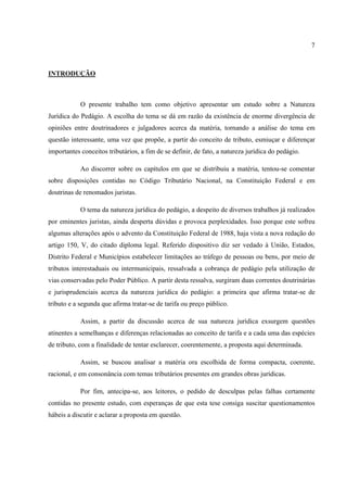7
INTRODUÇÃO
O presente trabalho tem como objetivo apresentar um estudo sobre a Natureza
Jurídica do Pedágio. A escolha do tema se dá em razão da existência de enorme divergência de
opiniões entre doutrinadores e julgadores acerca da matéria, tornando a análise do tema em
questão interessante, uma vez que propõe, a partir do conceito de tributo, esmiuçar e diferençar
importantes conceitos tributários, a fim de se definir, de fato, a natureza jurídica do pedágio.
Ao discorrer sobre os capítulos em que se distribuiu a matéria, tentou-se comentar
sobre disposições contidas no Código Tributário Nacional, na Constituição Federal e em
doutrinas de renomados juristas.
O tema da natureza jurídica do pedágio, a despeito de diversos trabalhos já realizados
por eminentes juristas, ainda desperta dúvidas e provoca perplexidades. Isso porque este sofreu
algumas alterações após o advento da Constituição Federal de 1988, haja vista a nova redação do
artigo 150, V, do citado diploma legal. Referido dispositivo diz ser vedado à União, Estados,
Distrito Federal e Municípios estabelecer limitações ao tráfego de pessoas ou bens, por meio de
tributos interestaduais ou intermunicipais, ressalvada a cobrança de pedágio pela utilização de
vias conservadas pelo Poder Público. A partir desta ressalva, surgiram duas correntes doutrinárias
e jurisprudenciais acerca da natureza jurídica do pedágio: a primeira que afirma tratar-se de
tributo e a segunda que afirma tratar-se de tarifa ou preço público.
Assim, a partir da discussão acerca de sua natureza jurídica exsurgem questões
atinentes a semelhanças e diferenças relacionadas ao conceito de tarifa e a cada uma das espécies
de tributo, com a finalidade de tentar esclarecer, coerentemente, a proposta aqui determinada.
Assim, se buscou analisar a matéria ora escolhida de forma compacta, coerente,
racional, e em consonância com temas tributários presentes em grandes obras jurídicas.
Por fim, antecipa-se, aos leitores, o pedido de desculpas pelas falhas certamente
contidas no presente estudo, com esperanças de que esta tese consiga suscitar questionamentos
hábeis a discutir e aclarar a proposta em questão.
 