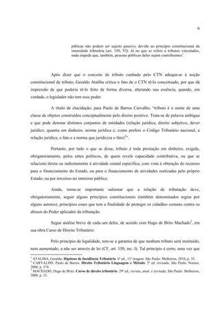 9
púbicas não podem ser sujeito passivo, devido ao princípio constitucional da
imunidade tributária (art. 150, VI). Já no que se refere a tributos vinculados,
nada impede que, também, pessoas públicas deles sejam contribuintes1
.
Após dizer que o conceito de tributo cunhado pelo CTN adequa-se à noção
constitucional de tributo, Geraldo Ataliba critica o fato de o CTN tê-lo conceituado, por que dá
impressão de que poderia tê-lo feito de forma diversa, alterando sua essência, quando, em
verdade, o legislador não tem esse poder.
A título de elucidação, para Paulo de Barros Carvalho, “tributo é o nome de uma
classe de objetos construídos conceptualmente pelo direito positivo. Trata-se de palavra ambígua
e que pode denotar distintos conjuntos de entidades (relação jurídica, direito subjetivo, dever
jurídico, quantia em dinheiro, norma jurídica e, como prefere o Código Tributário nacional, a
relação jurídica, o fato e a norma que juridiciza o fato)2
”.
Portanto, por tudo o que se disse, tributo é toda prestação em dinheiro, exigida,
obrigatoriamente, pelos entes políticos, de quem revele capacidade contributiva, ou que se
relacione direta ou indiretamente à atividade estatal específica, com vista à obtenção de recursos
para o financiamento do Estado, ou para o financiamento de atividades realizadas pelo próprio
Estado, ou por terceiros no interesse público.
Ainda, torna-se importante salientar que a relação de tributação deve,
obrigatoriamente, seguir alguns princípios constitucionais (também denominados regras por
alguns autores), princípios esses que tem a finalidade de proteger os cidadãos comuns contra os
abusos do Poder aplicador da tributação.
Segue análise breve de cada um deles, de acordo com Hugo de Brito Machado3
, em
sua obra Curso de Direito Tributário:
Pelo princípio da legalidade, tem-se a garantia de que nenhum tributo será instituído,
nem aumentado, a não ser através de lei (CF, art. 150, inc. I). Tal princípio é certo, uma vez que
1
ATALIBA, Geraldo. Hipótese de Incidência Tributária. 6ª ed., 11ª tiragem. São Paulo: Malheiros, 2010, p. 35.
2
CARVALHO, Paulo de Barros. Direito Tributário Linguagem e Método. 2ª ed. revisada. São Paulo, Noeses,
2008, p. 374.
3
MACHADO, Hugo de Brito. Curso de direito tributário. 29ª ed., revista, atual. e revisada. São Paulo: Malheiros,
2008, p. 32.
 