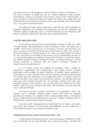 “atividade privativa do fisioterapeuta executar métodos e técnicas fisioterápicas (...)”,
deve haver um ponto de partida para que tais atitudes terapêuticas sejam tomadas.
Erroneamente, a doença foi encarada como tal inicio, mesmo sendo a funcionalidade o
objeto principal de interferência deste profissional. No entanto, fica sempre claro que
nenhum profissional realiza um tratamento sem ter uma conclusão sobre o determinado
caso, sem avaliá-lo, sem diagnosticá-lo.
        Este artigo tem como objetivo apresentar os elementos da CIF na definição da
linguagem diagnóstica em Fisioterapia. Os componentes da CIF têm contribuição em
diferentes campos de aplicação, mas é na Saúde Funcional que esta linguagem pode
tornar-se unificada mundialmente superando uma necessidade iminente.


NOÇÕES PRELIMINARES
        A Classificação Internacional de Funcionalidade, lançada em 2001 pela OMS,
foi criada durante, aproximadamente, 25 anos de pesquisas e testes. Sua antecessora, a
“ICIDH” (International Classification of Functioning, Disability and Handcaps), que
jamais fez parte da Família de Classificações Internacionais da OMS, teve iniciado o
seu desenvolvimento no final da década de 70 e tinha um modelo baseado na doença.
Ou seja, a deficiência era resultado de uma doença e gerava incapacidades, que por sua
vez, geravam desvantagem do indivíduo na sociedade. Excluindo o sistema de códigos,
este modelo baseado na doença, chamado de linear, é a principal diferença e a maior
evolução observada na sucessora: CIF. Seu modelo conceitual é chamado de
biopsicossocial, ou multidirecional.
        O novo modelo reflete uma mudança de paradigma sobre a geração de
deficiências e incapacidades. Ele é composto por 7 itens: função, estrutura, atividade,
participação social, condição de saúde (transtorno ou doença), fatores ambientais e
fatores pessoais. Como é multidirecional, não há um ponto de partida pré-determinado.
Isto significa que uma deficiência e uma incapacidade podem ser geradas a partir de
qualquer um destes itens. Dentro deste pensamento, inclusive, uma alteração funcional
pode gerar outra alteração funcional. Ou, uma alteração estrutural pode gerar outra
alteração estrutural. Assim também como um item pode gerar repercussão no outro.
Porém, sempre existe uma correlação entre todos, sem linearidade, sem uma relação de
causa e efeito pré-definida.
        Esta forma de pensar e entender a deficiência e a incapacidade é muito mais
coerente com a realidade. Nenhum modelo teórico seria capaz de expressar
perfeitamente situações tão complexas sobre a funcionalidade humana. De qualquer
forma, o modelo conceitual multidirecional é muito mais evoluído e adequado para esta
finalidade que o anterior: linear, baseado na doença.
       O modelo da CIF, independentemente da utilização de seus códigos, serve como
guia clínico para atuação em Fisioterapia, principalmente no que compreende a
determinação de objetivos de tratamento e critérios de alta.


PADRONIZAÇÃO DA LINGUAGEM SEGUNDO A CIF
       A padronização da linguagem técnica é uma das principais contribuições da CIF
para a Fisioterapia. Ela traz uma definição clara e lógica para função e atividade. Por
 