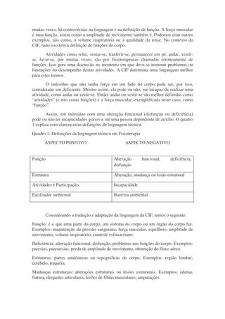 muitas vezes, há controvérsias na linguagem e na definição de função. A força muscular
é uma função, assim como a amplitude de movimento também é. Podemos citar outros
exemplos, tais como, o volume inspiratório ou a qualidade da tosse. No contexto da
CIF, tudo isso tem a definição de funções do corpo.
        Atividades como rolar, sentar-se, tranferir-se, permanecer em pé, andar, vestir-
se, lavar-se, por muitas vezes, são por fisioterapeutas chamadas erroneamente de
funções. Isso gera uma discussão no momento em que deve-se nominar problemas ou
limitações no desempenho destas atividades. A CIF determina uma linguagem melhor
para estes termos.
        O indivíduo que não tenha força em um lado do corpo pode ser, por isso,
considerado um deficiente. Mesmo assim, ele pode ou não, ser incapaz de realizar uma
atividade, como andar ou vestir-se. Então, andar ou vestir-se são melhor definidas como
“atividades” (e não como funções) e a força muscular, exemplificada neste caso, como
“função”.
       Assim, um indivíduo com uma alteração funcional (disfunção ou deficiência)
pode ou não ter incapacidades graves e ser uma pessoa dependente de auxílio. O quadro
1 explica com clareza estas definições de linguagem técnica.
Quadro 1: Definições da linguagem técnica em Fisioterapia
      ASPECTO POSITIVO                            ASPECTO NEGATIVO


Função                                      Alteração       funcional,     deficiência,
                                            disfunção

Estrutura                                   Alteração, mudança ou lesão estrutural

Atividades e Participação                   Incapacidade

Facilitador ambiental                       Barreira ambiental



         Considerando a tradução e adaptação da linguagem da CIF, temos o seguinte:
Função: é o que uma parte do corpo, um sistema do corpo ou um órgão do corpo faz.
Exemplos: manutenção da pressão sanguinea, força muscular, equilíbrio, amplitude de
movimento, volume inspiratório, controle esfincteriano.
Deficiência: alteração funcional, disfunção, problemas nas funções do corpo. Exemplos:
paresias, parestesias, perda de amplitude de movimento, obstrução do fluxo aéreo.
Estruturas: partes anatômicas ou topográficas do corpo. Exemplos: região lombar,
cerebelo, traquéia.
Mudanças estruturais: alterações estruturais ou lesões estruturais. Exemplos: edema,
fratura, desgastes articulares, lesões de fibras musculares, amputações.
 