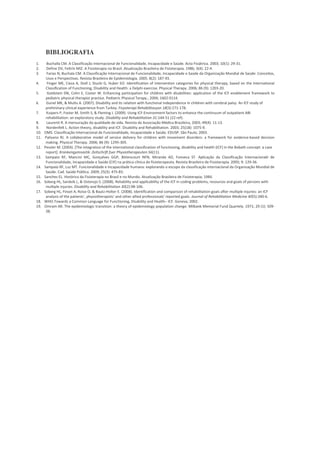 BIBLIOGRAFIA
1.     Buchalla CM. A Classificação Internacional de Funcionalidade, Incapacidade e Saúde. Acta Fisiátrica. 2003; 10(1): 29-31.
2.     Define DV, Feltrin MIZ. A Fisioterapia no Brasil. Atualização Brasileira de Fisioterapia. 1986; 3(4): 22-4.
3.      Farias N, Buchala CM. A Classificação Internacional de Funcionalidade, Incapacidade e Saúde da Organização Mundial de Saúde: Conceitos,
       Usos e Perspectivas. Revista Brasileira de Epidemiologia. 2005. 8(2): 187-93.
4.      Finger ME, Cieza A, Stoll J, Stucki G, Huber EO. Identification of intervention categories for physical therapy, based on the International
       Classification of Functioning, Disability and Health: a Delphi exercise. Physical Therapy. 2006; 86 (9): 1203-20.
5.      Goldstein DN, Cohn E, Coster W. Enhancing participation for children with disabilities: application of the ICF enablement framework to
       pediatric physical therapist practice. Pediatric Physical Terapy., 2004; 1602-0114.
6.     Gunel MK, & Mutlu A. (2007). Disability and its relation with functional independence in children with cerebral palsy: An ICF study of
       preliminary clinical experience from Turkey. Fizyoterapi Rehabilitasyon 18(3):171-178.
7.     Kuipers P, Foster M, Smith S, & Fleming J. (2009). Using ICF-Environment factors to enhance the continuum of outpatient ABI
       rehabilitation: an exploratory study. Disability and Rehabilitation 31:144-51 (22 ref).
8.     Laurenti R. A mensuração da qualidade de vida. Revista da Associação Médica Brasileira, 2003; 49(4): 11-13.
9.     Nordenfelt L. Action theory, disability and ICF. Disability and Rehabilitation. 2003; 25(18): 1075-9.
10.   OMS. Classificação Internacional de Funcionalidade, Incapacidade e Saúde. EDUSP. São Paulo; 2003.
11.   Palisano RJ. A collaborative model of service delivery for children with movement disorders: a framework for evidence-based decision
       making. Physical Therapy. 2006; 86 (9): 1295-305.
12.   Pessler M. (2004). [The integration of the international classification of functioning, disability and health (ICF) in the Bobath concept: a case
       report]. Krankengymnastik: Zeitschrift fuer Physiotherapeuten 56(11).
13.    Sampaio RF, Mancini MC, Gonçalves GGP, Bittencourt NFN, Miranda AD, Fonseca ST. Aplicação da Classificação Internacionakl de
       Funcionalidade, Incapacidade e Saúde (CIF) na prática clínica do fisioterapeuta. Revista Brasileira de Fisioterapia. 2005; 9: 129-36.
14.   Sampaio RF, Luz MT. Funcionalidade e Incapacidade humana: explorando o escopo da classificação internacional da Organização Mundial de
       Saúde. Cad. Saúde Pública. 2009; 25(3): 475-83.
15.   Sanchez EL. Histórico da Fisioterapia no Brasil e no Mundo. Atualização Brasileira de Fisioterapia; 1984.
16.   Soberg HL, Sandvik L, & Ostensjo S. (2008). Reliability and applicability of the ICF in coding problems, resources and goals of persons with
       multiple injuries. Disability and Rehabilitation 30(2):98-106.
17.   Soberg HL, Finset A, Roise O, & Bautz-Holter E. (2008). Identification and comparison of rehabilitation goals after multiple injuries: an ICF
       analysis of the patients', physiotherapists' and other allied professionals' reported goals. Journal of Rehabilitation Medicine 40(5):340-6.
18.   WHO.Towards a Common Language for Functioning, Disability and Health– ICF. Geneva; 2002.
19.   Omram AR. The epidemiologic transition: a theory of epidemiology population change. Milbank Memorial Fund Quartely. 1971; 29 (1): 509-
       38.
 
