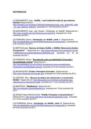 REFERÊNCIAS



[1] NASCIMENTO, Jean - NoSQL - você realmente sabe do que estamos
falando? Disponível em:
http://imasters.com.br/artigo/17043/bancodedados/nosql_voce_realmente_sabe
_do_que_estamos_falando/, acessado em: 8 de Novembro de 2011.

[2] NASCIMENTO, Jean , aka Suissa - “Introdução ao NoSQL” Disponivel em:
http://www.nosqlbr.com.br/introducao-ao-nosql.html, acessado em: 8 de
novembro de 2011.

[3] FERREIRA, Edmar, “Introdução ao NoSQL parte I” Disponível em:
http://escalabilidade.com/2010/03/08/introducao-ao-nosql-parte-i/, acessado em
9 de novembro de 2011.

[4] BRITO,Ricardo “Bancos de Dados NoSQL x SGBDs Relacionais:Análise
Comparativa* ” Disponível em: http://www.infobrasil.inf.br/userfiles/27-05-S4-
1-68840-Bancos%20de%20Dados%20NoSQL.pdf, acessado em 10 de
novembro de 2011.

[5] FERREIRA, Edmar, “Escolhendo entre escalabilidade horizontal e
escalabilidade vertical“ Disponível em:
http://escalabilidade.com/2010/09/21/escolhendo-entre-escalabilidade-
horizontal-e-escalabilidade-vertical/, acessado em 9 de novembro de 2011.

[6] INFOWESTER “Cluster: Principais Conceitos”, Disponível em:
http://www.infowester.com/cluster.php, acessado em 9 de novembro de 2011.

[7] STEPPAT, Nico, “Bancos de dados não relacionais e o movimento
NoSQL“ Disponível em: http://blog.caelum.com.br/bancos-de-dados-nao-
relacionais-e-o-movimento-nosql/, acessado em 11 de novembro de 2011.

[8] WIKIPEDIA, “MapReduce“ Disponível em:
http://en.wikipedia.org/wiki/MapReduce, acessado em 13 de novembro de
2011.

[9] SOUZA,Talles ROCHA,André, “NoSQL Princípios e Características “
Disponível em: http://www.slideshare.net/andrerochajp/artigo-nosql, acessado
em 13 de novembro de 2011.

[10] FERREIRA, Edmar, “Introdução ao NoSQL parte II” Disponível em:
http://escalabilidade.com/2010/03/08/introducao-ao-nosql-parte-ii/, acessado
em 9 de novembro de 2011.
 