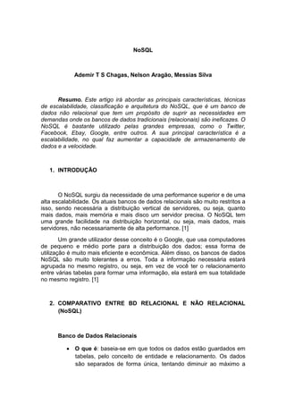 NoSQL



             Ademir T S Chagas, Nelson Aragão, Messias Silva



      Resumo. Este artigo irá abordar as principais características, técnicas
de escalabilidade, classificação e arquitetura do NoSQL, que é um banco de
dados não relacional que tem um propósito de suprir as necessidades em
demandas onde os bancos de dados tradicionais (relacionais) são ineficazes. O
NoSQL é bastante utilizado pelas grandes empresas, como o Twitter,
Facebook, Ebay, Google, entre outros. A sua principal característica é a
escalabilidade, no qual faz aumentar a capacidade de armazenamento de
dados e a velocidade.



   1. INTRODUÇÃO



       O NoSQL surgiu da necessidade de uma performance superior e de uma
alta escalabilidade. Os atuais bancos de dados relacionais são muito restritos a
isso, sendo necessária a distribuição vertical de servidores, ou seja, quanto
mais dados, mais memória e mais disco um servidor precisa. O NoSQL tem
uma grande facilidade na distribuição horizontal, ou seja, mais dados, mais
servidores, não necessariamente de alta performance. [1]
        Um grande utilizador desse conceito é o Google, que usa computadores
de pequeno e médio porte para a distribuição dos dados; essa forma de
utilização é muito mais eficiente e econômica. Além disso, os bancos de dados
NoSQL são muito tolerantes a erros. Toda a informação necessária estará
agrupada no mesmo registro, ou seja, em vez de você ter o relacionamento
entre várias tabelas para formar uma informação, ela estará em sua totalidade
no mesmo registro. [1]



   2. COMPARATIVO ENTRE BD RELACIONAL E NÃO RELACIONAL
      (NoSQL)



      Banco de Dados Relacionais

          • O que é: baseia-se em que todos os dados estão guardados em
            tabelas, pelo conceito de entidade e relacionamento. Os dados
            são separados de forma única, tentando diminuir ao máximo a
 