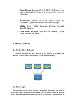 • Disponibilidade: Outro ponto forte do BD NoSQL. Possui um alto
           grau de distribuição de dados, e garante um maior numero de
           solicitações.



         • Necessidades: sistemas em nuvem, análises sociais, alta
           escalabilidade, performance na consulta/escrita, replicação.

         • SGBDs: Oracle NoSQL, Cassandra,            BigTable,   MongoDB,
           CouchDB, Dynamo.

         • Cases: Twitter, Facebook, Digg, Amazon, LinkedIN, Google,
           Yahoo, The New York Times.




   3. CARACTERÍSTICAS



   3.1 Escalabilidade Horizontal

     Significa adicionar um novo servidor e um sistema de software que
   permita a distribuição do trabalho entre múltiplas máquinas.[3]




   3.2 Clusterização

   Compreende um banco de dados armazenado e gerenciado por mais de
um servidor, provê uma alta disponibilidade e um alto desempenho do sistema.
Assim, a organização se beneficia diminuindo o tempo de inoperabilidade do
 