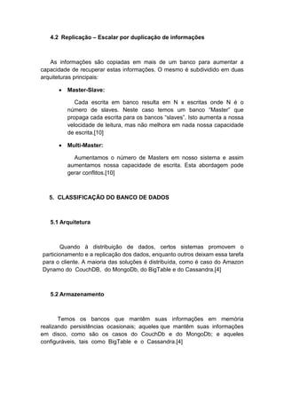 4.2 Replicação – Escalar por duplicação de informações



   As informações são copiadas em mais de um banco para aumentar a
capacidade de recuperar estas informações. O mesmo é subdividido em duas
arquiteturas principais:

      •   Master-Slave:

             Cada escrita em banco resulta em N x escritas onde N é o
          número de slaves. Neste caso temos um banco “Master” que
          propaga cada escrita para os bancos “slaves”. Isto aumenta a nossa
          velocidade de leitura, mas não melhora em nada nossa capacidade
          de escrita.[10]

      •   Multi-Master:

            Aumentamos o número de Masters em nosso sistema e assim
          aumentamos nossa capacidade de escrita. Esta abordagem pode
          gerar conflitos.[10]



   5. CLASSIFICAÇÃO DO BANCO DE DADOS



   5.1 Arquitetura



        Quando à distribuição de dados, certos sistemas promovem o
particionamento e a replicação dos dados, enquanto outros deixam essa tarefa
para o cliente. A maioria das soluções é distribuída, como é caso do Amazon
Dynamo do CouchDB, do MongoDb, do BigTable e do Cassandra.[4]



   5.2 Armazenamento



       Temos os bancos que mantêm suas informações em memória
realizando persistências ocasionais; aqueles que mantêm suas informações
em disco, como são os casos do CouchDb e do MongoDb; e aqueles
configuráveis, tais como BigTable e o Cassandra.[4]
 