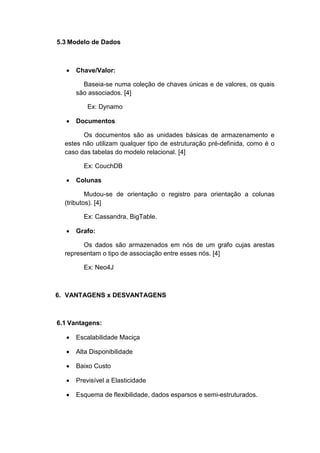 5.3 Modelo de Dados



  •   Chave/Valor:

        Baseia-se numa coleção de chaves únicas e de valores, os quais
      são associados. [4]

          Ex: Dynamo

  •   Documentos

        Os documentos são as unidades básicas de armazenamento e
  estes não utilizam qualquer tipo de estruturação pré-definida, como é o
  caso das tabelas do modelo relacional. [4]

        Ex: CouchDB

  •   Colunas

          Mudou-se de orientação o registro para orientação a colunas
  (tributos). [4]

        Ex: Cassandra, BigTable.

  •   Grafo:

        Os dados são armazenados em nós de um grafo cujas arestas
  representam o tipo de associação entre esses nós. [4]

        Ex: Neo4J



6. VANTAGENS x DESVANTAGENS



6.1 Vantagens:

  •   Escalabilidade Maciça

  •   Alta Disponibilidade

  •   Baixo Custo

  •   Previsível a Elasticidade

  •   Esquema de flexibilidade, dados esparsos e semi-estruturados.
 