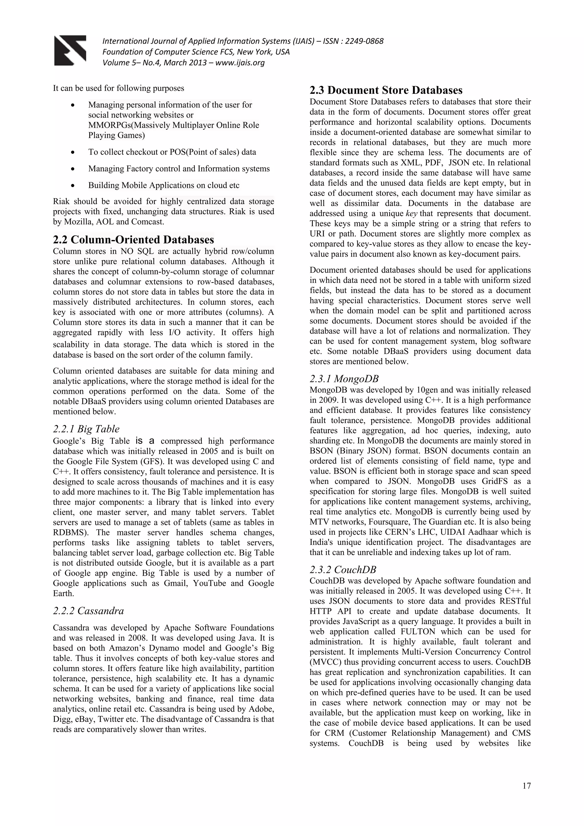 International Journal of Applied Information Systems (IJAIS) – ISSN : 2249-0868
Foundation of Computer Science FCS, New York, USA
Volume 5– No.4, March 2013 – www.ijais.org
17
It can be used for following purposes
 Managing personal information of the user for
social networking websites or
MMORPGs(Massively Multiplayer Online Role
Playing Games)
 To collect checkout or POS(Point of sales) data
 Managing Factory control and Information systems
 Building Mobile Applications on cloud etc
Riak should be avoided for highly centralized data storage
projects with fixed, unchanging data structures. Riak is used
by Mozilla, AOL and Comcast.
2.2 Column-Oriented Databases
Column stores in NO SQL are actually hybrid row/column
store unlike pure relational column databases. Although it
shares the concept of column-by-column storage of columnar
databases and columnar extensions to row-based databases,
column stores do not store data in tables but store the data in
massively distributed architectures. In column stores, each
key is associated with one or more attributes (columns). A
Column store stores its data in such a manner that it can be
aggregated rapidly with less I/O activity. It offers high
scalability in data storage. The data which is stored in the
database is based on the sort order of the column family.
Column oriented databases are suitable for data mining and
analytic applications, where the storage method is ideal for the
common operations performed on the data. Some of the
notable DBaaS providers using column oriented Databases are
mentioned below.
2.2.1 Big Table
Google‟s Big Table is a compressed high performance
database which was initially released in 2005 and is built on
the Google File System (GFS). It was developed using C and
C++. It offers consistency, fault tolerance and persistence. It is
designed to scale across thousands of machines and it is easy
to add more machines to it. The Big Table implementation has
three major components: a library that is linked into every
client, one master server, and many tablet servers. Tablet
servers are used to manage a set of tablets (same as tables in
RDBMS). The master server handles schema changes,
performs tasks like assigning tablets to tablet servers,
balancing tablet server load, garbage collection etc. Big Table
is not distributed outside Google, but it is available as a part
of Google app engine. Big Table is used by a number of
Google applications such as Gmail, YouTube and Google
Earth.
2.2.2 Cassandra
Cassandra was developed by Apache Software Foundations
and was released in 2008. It was developed using Java. It is
based on both Amazon‟s Dynamo model and Google‟s Big
table. Thus it involves concepts of both key-value stores and
column stores. It offers feature like high availability, partition
tolerance, persistence, high scalability etc. It has a dynamic
schema. It can be used for a variety of applications like social
networking websites, banking and finance, real time data
analytics, online retail etc. Cassandra is being used by Adobe,
Digg, eBay, Twitter etc. The disadvantage of Cassandra is that
reads are comparatively slower than writes.
2.3 Document Store Databases
Document Store Databases refers to databases that store their
data in the form of documents. Document stores offer great
performance and horizontal scalability options. Documents
inside a document-oriented database are somewhat similar to
records in relational databases, but they are much more
flexible since they are schema less. The documents are of
standard formats such as XML, PDF, JSON etc. In relational
databases, a record inside the same database will have same
data fields and the unused data fields are kept empty, but in
case of document stores, each document may have similar as
well as dissimilar data. Documents in the database are
addressed using a unique key that represents that document.
These keys may be a simple string or a string that refers to
URI or path. Document stores are slightly more complex as
compared to key-value stores as they allow to encase the key-
value pairs in document also known as key-document pairs.
Document oriented databases should be used for applications
in which data need not be stored in a table with uniform sized
fields, but instead the data has to be stored as a document
having special characteristics. Document stores serve well
when the domain model can be split and partitioned across
some documents. Document stores should be avoided if the
database will have a lot of relations and normalization. They
can be used for content management system, blog software
etc. Some notable DBaaS providers using document data
stores are mentioned below.
2.3.1 MongoDB
MongoDB was developed by 10gen and was initially released
in 2009. It was developed using C++. It is a high performance
and efficient database. It provides features like consistency
fault tolerance, persistence. MongoDB provides additional
features like aggregation, ad hoc queries, indexing, auto
sharding etc. In MongoDB the documents are mainly stored in
BSON (Binary JSON) format. BSON documents contain an
ordered list of elements consisting of field name, type and
value. BSON is efficient both in storage space and scan speed
when compared to JSON. MongoDB uses GridFS as a
specification for storing large files. MongoDB is well suited
for applications like content management systems, archiving,
real time analytics etc. MongoDB is currently being used by
MTV networks, Foursquare, The Guardian etc. It is also being
used in projects like CERN‟s LHC, UIDAI Aadhaar which is
India's unique identification project. The disadvantages are
that it can be unreliable and indexing takes up lot of ram.
2.3.2 CouchDB
CouchDB was developed by Apache software foundation and
was initially released in 2005. It was developed using C++. It
uses JSON documents to store data and provides RESTful
HTTP API to create and update database documents. It
provides JavaScript as a query language. It provides a built in
web application called FULTON which can be used for
administration. It is highly available, fault tolerant and
persistent. It implements Multi-Version Concurrency Control
(MVCC) thus providing concurrent access to users. CouchDB
has great replication and synchronization capabilities. It can
be used for applications involving occasionally changing data
on which pre-defined queries have to be used. It can be used
in cases where network connection may or may not be
available, but the application must keep on working, like in
the case of mobile device based applications. It can be used
for CRM (Customer Relationship Management) and CMS
systems. CouchDB is being used by websites like
 