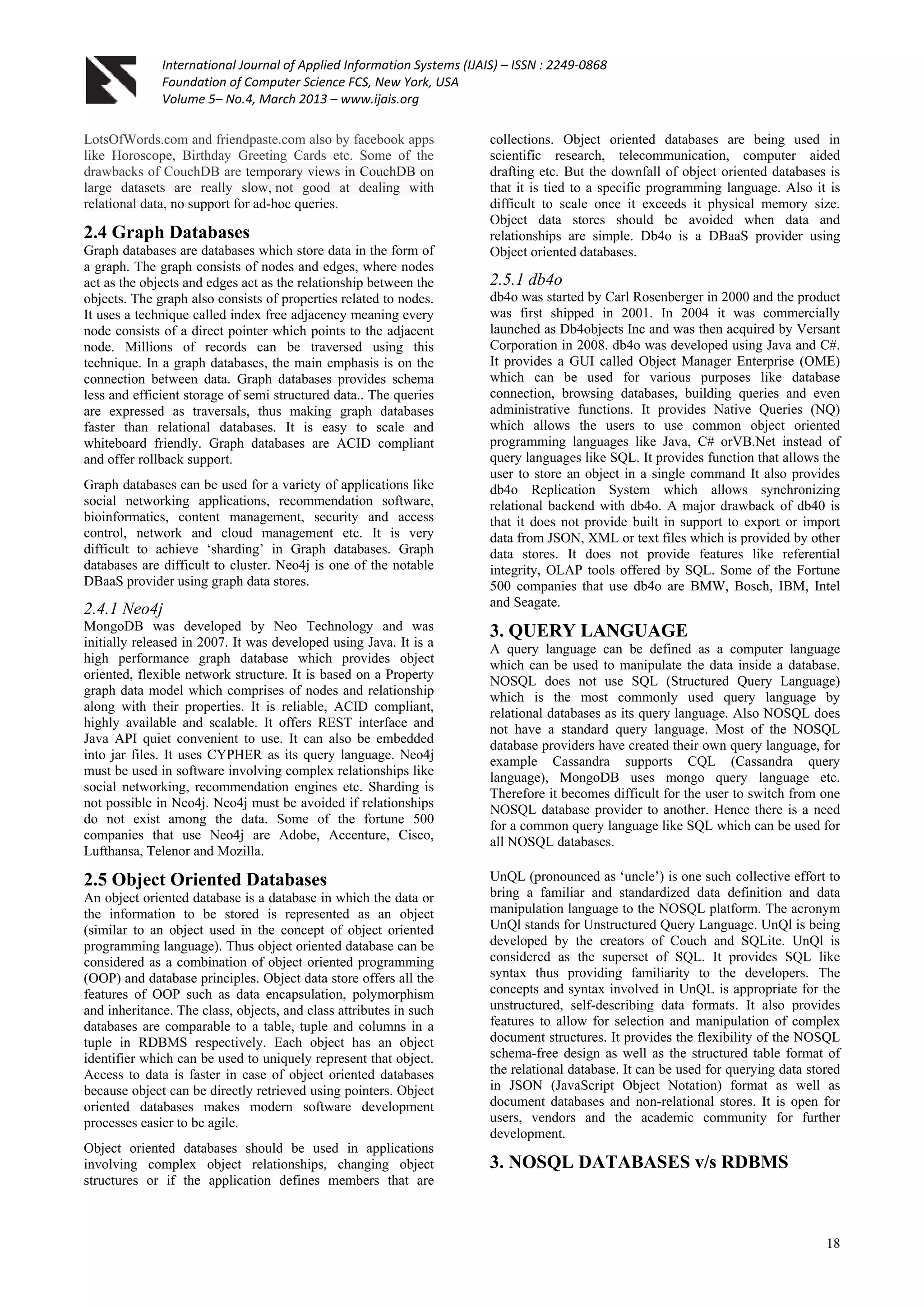 International Journal of Applied Information Systems (IJAIS) – ISSN : 2249-0868
Foundation of Computer Science FCS, New York, USA
Volume 5– No.4, March 2013 – www.ijais.org
18
LotsOfWords.com and friendpaste.com also by facebook apps
like Horoscope, Birthday Greeting Cards etc. Some of the
drawbacks of CouchDB are temporary views in CouchDB on
large datasets are really slow, not good at dealing with
relational data, no support for ad-hoc queries.
2.4 Graph Databases
Graph databases are databases which store data in the form of
a graph. The graph consists of nodes and edges, where nodes
act as the objects and edges act as the relationship between the
objects. The graph also consists of properties related to nodes.
It uses a technique called index free adjacency meaning every
node consists of a direct pointer which points to the adjacent
node. Millions of records can be traversed using this
technique. In a graph databases, the main emphasis is on the
connection between data. Graph databases provides schema
less and efficient storage of semi structured data.. The queries
are expressed as traversals, thus making graph databases
faster than relational databases. It is easy to scale and
whiteboard friendly. Graph databases are ACID compliant
and offer rollback support.
Graph databases can be used for a variety of applications like
social networking applications, recommendation software,
bioinformatics, content management, security and access
control, network and cloud management etc. It is very
difficult to achieve „sharding‟ in Graph databases. Graph
databases are difficult to cluster. Neo4j is one of the notable
DBaaS provider using graph data stores.
2.4.1 Neo4j
MongoDB was developed by Neo Technology and was
initially released in 2007. It was developed using Java. It is a
high performance graph database which provides object
oriented, flexible network structure. It is based on a Property
graph data model which comprises of nodes and relationship
along with their properties. It is reliable, ACID compliant,
highly available and scalable. It offers REST interface and
Java API quiet convenient to use. It can also be embedded
into jar files. It uses CYPHER as its query language. Neo4j
must be used in software involving complex relationships like
social networking, recommendation engines etc. Sharding is
not possible in Neo4j. Neo4j must be avoided if relationships
do not exist among the data. Some of the fortune 500
companies that use Neo4j are Adobe, Accenture, Cisco,
Lufthansa, Telenor and Mozilla.
2.5 Object Oriented Databases
An object oriented database is a database in which the data or
the information to be stored is represented as an object
(similar to an object used in the concept of object oriented
programming language). Thus object oriented database can be
considered as a combination of object oriented programming
(OOP) and database principles. Object data store offers all the
features of OOP such as data encapsulation, polymorphism
and inheritance. The class, objects, and class attributes in such
databases are comparable to a table, tuple and columns in a
tuple in RDBMS respectively. Each object has an object
identifier which can be used to uniquely represent that object.
Access to data is faster in case of object oriented databases
because object can be directly retrieved using pointers. Object
oriented databases makes modern software development
processes easier to be agile.
Object oriented databases should be used in applications
involving complex object relationships, changing object
structures or if the application defines members that are
collections. Object oriented databases are being used in
scientific research, telecommunication, computer aided
drafting etc. But the downfall of object oriented databases is
that it is tied to a specific programming language. Also it is
difficult to scale once it exceeds it physical memory size.
Object data stores should be avoided when data and
relationships are simple. Db4o is a DBaaS provider using
Object oriented databases.
2.5.1 db4o
db4o was started by Carl Rosenberger in 2000 and the product
was first shipped in 2001. In 2004 it was commercially
launched as Db4objects Inc and was then acquired by Versant
Corporation in 2008. db4o was developed using Java and C#.
It provides a GUI called Object Manager Enterprise (OME)
which can be used for various purposes like database
connection, browsing databases, building queries and even
administrative functions. It provides Native Queries (NQ)
which allows the users to use common object oriented
programming languages like Java, C# orVB.Net instead of
query languages like SQL. It provides function that allows the
user to store an object in a single command It also provides
db4o Replication System which allows synchronizing
relational backend with db4o. A major drawback of db40 is
that it does not provide built in support to export or import
data from JSON, XML or text files which is provided by other
data stores. It does not provide features like referential
integrity, OLAP tools offered by SQL. Some of the Fortune
500 companies that use db4o are BMW, Bosch, IBM, Intel
and Seagate.
3. QUERY LANGUAGE
A query language can be defined as a computer language
which can be used to manipulate the data inside a database.
NOSQL does not use SQL (Structured Query Language)
which is the most commonly used query language by
relational databases as its query language. Also NOSQL does
not have a standard query language. Most of the NOSQL
database providers have created their own query language, for
example Cassandra supports CQL (Cassandra query
language), MongoDB uses mongo query language etc.
Therefore it becomes difficult for the user to switch from one
NOSQL database provider to another. Hence there is a need
for a common query language like SQL which can be used for
all NOSQL databases.
UnQL (pronounced as „uncle‟) is one such collective effort to
bring a familiar and standardized data definition and data
manipulation language to the NOSQL platform. The acronym
UnQl stands for Unstructured Query Language. UnQl is being
developed by the creators of Couch and SQLite. UnQl is
considered as the superset of SQL. It provides SQL like
syntax thus providing familiarity to the developers. The
concepts and syntax involved in UnQL is appropriate for the
unstructured, self-describing data formats. It also provides
features to allow for selection and manipulation of complex
document structures. It provides the flexibility of the NOSQL
schema-free design as well as the structured table format of
the relational database. It can be used for querying data stored
in JSON (JavaScript Object Notation) format as well as
document databases and non-relational stores. It is open for
users, vendors and the academic community for further
development.
3. NOSQL DATABASES v/s RDBMS
 