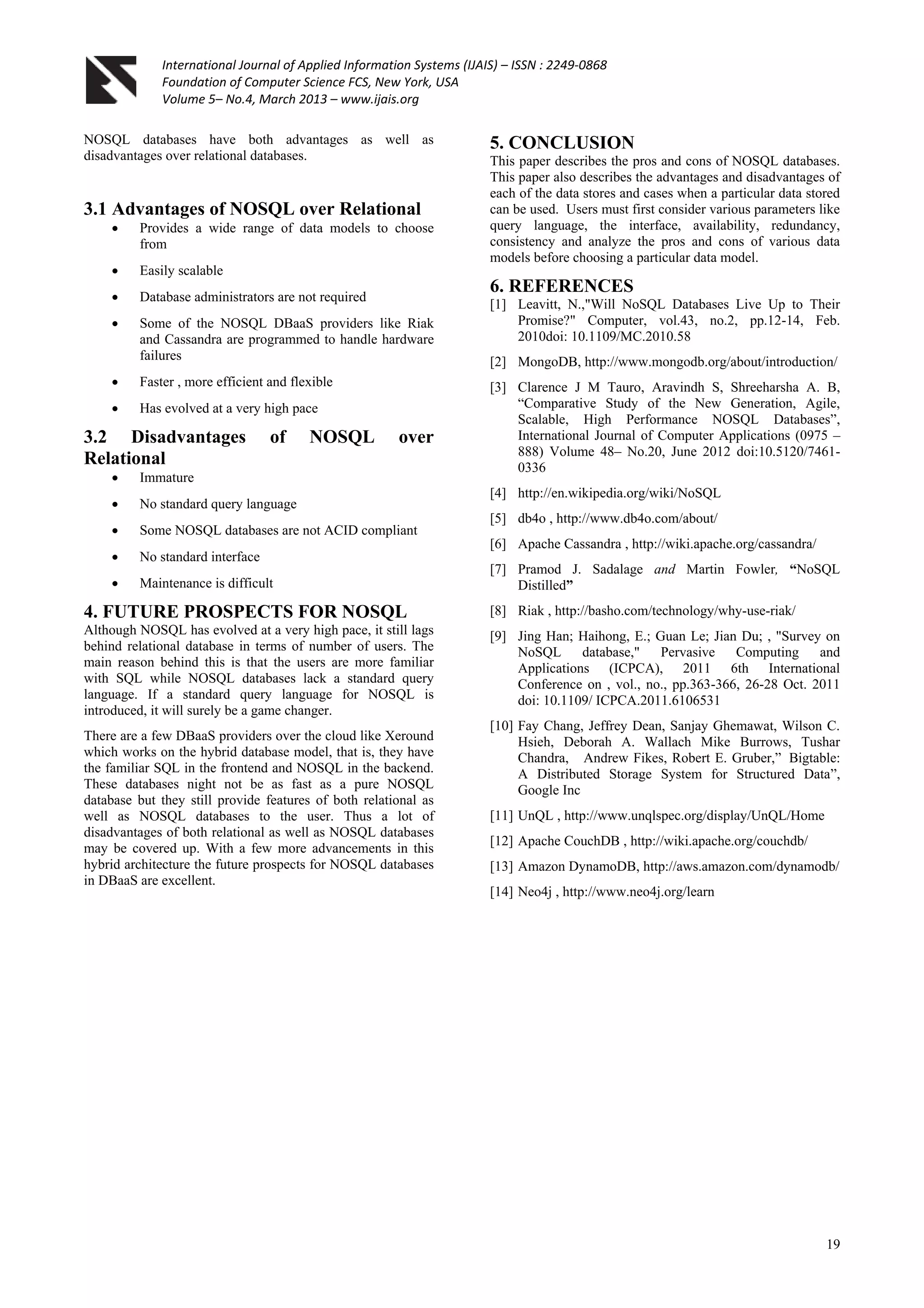 International Journal of Applied Information Systems (IJAIS) – ISSN : 2249-0868
Foundation of Computer Science FCS, New York, USA
Volume 5– No.4, March 2013 – www.ijais.org
19
NOSQL databases have both advantages as well as
disadvantages over relational databases.
3.1 Advantages of NOSQL over Relational
 Provides a wide range of data models to choose
from
 Easily scalable
 Database administrators are not required
 Some of the NOSQL DBaaS providers like Riak
and Cassandra are programmed to handle hardware
failures
 Faster , more efficient and flexible
 Has evolved at a very high pace
3.2 Disadvantages of NOSQL over
Relational
 Immature
 No standard query language
 Some NOSQL databases are not ACID compliant
 No standard interface
 Maintenance is difficult
4. FUTURE PROSPECTS FOR NOSQL
Although NOSQL has evolved at a very high pace, it still lags
behind relational database in terms of number of users. The
main reason behind this is that the users are more familiar
with SQL while NOSQL databases lack a standard query
language. If a standard query language for NOSQL is
introduced, it will surely be a game changer.
There are a few DBaaS providers over the cloud like Xeround
which works on the hybrid database model, that is, they have
the familiar SQL in the frontend and NOSQL in the backend.
These databases night not be as fast as a pure NOSQL
database but they still provide features of both relational as
well as NOSQL databases to the user. Thus a lot of
disadvantages of both relational as well as NOSQL databases
may be covered up. With a few more advancements in this
hybrid architecture the future prospects for NOSQL databases
in DBaaS are excellent.
5. CONCLUSION
This paper describes the pros and cons of NOSQL databases.
This paper also describes the advantages and disadvantages of
each of the data stores and cases when a particular data stored
can be used. Users must first consider various parameters like
query language, the interface, availability, redundancy,
consistency and analyze the pros and cons of various data
models before choosing a particular data model.
6. REFERENCES
[1] Leavitt, N.,"Will NoSQL Databases Live Up to Their
Promise?" Computer, vol.43, no.2, pp.12-14, Feb.
2010doi: 10.1109/MC.2010.58
[2] MongoDB, http://www.mongodb.org/about/introduction/
[3] Clarence J M Tauro, Aravindh S, Shreeharsha A. B,
“Comparative Study of the New Generation, Agile,
Scalable, High Performance NOSQL Databases”,
International Journal of Computer Applications (0975 –
888) Volume 48– No.20, June 2012 doi:10.5120/7461-
0336
[4] http://en.wikipedia.org/wiki/NoSQL
[5] db4o , http://www.db4o.com/about/
[6] Apache Cassandra , http://wiki.apache.org/cassandra/
[7] Pramod J. Sadalage and Martin Fowler, “NoSQL
Distilled”
[8] Riak , http://basho.com/technology/why-use-riak/
[9] Jing Han; Haihong, E.; Guan Le; Jian Du; , "Survey on
NoSQL database," Pervasive Computing and
Applications (ICPCA), 2011 6th International
Conference on , vol., no., pp.363-366, 26-28 Oct. 2011
doi: 10.1109/ ICPCA.2011.6106531
[10] Fay Chang, Jeffrey Dean, Sanjay Ghemawat, Wilson C.
Hsieh, Deborah A. Wallach Mike Burrows, Tushar
Chandra, Andrew Fikes, Robert E. Gruber,” Bigtable:
A Distributed Storage System for Structured Data”,
Google Inc
[11] UnQL , http://www.unqlspec.org/display/UnQL/Home
[12] Apache CouchDB , http://wiki.apache.org/couchdb/
[13] Amazon DynamoDB, http://aws.amazon.com/dynamodb/
[14] Neo4j , http://www.neo4j.org/learn
 
