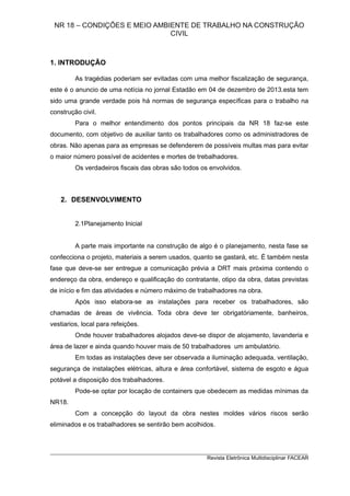 NR 18 – CONDIÇÕES E MEIO AMBIENTE DE TRABALHO NA CONSTRUÇÃO
CIVIL
1. INTRODUÇÃO
As tragédias poderiam ser evitadas com uma melhor fiscalização de segurança,
este é o anuncio de uma notícia no jornal Estadão em 04 de dezembro de 2013.esta tem
sido uma grande verdade pois há normas de segurança específicas para o trabalho na
construção civil.
Para o melhor entendimento dos pontos principais da NR 18 faz-se este
documento, com objetivo de auxiliar tanto os trabalhadores como os administradores de
obras. Não apenas para as empresas se defenderem de possíveis multas mas para evitar
o maior número possível de acidentes e mortes de trebalhadores.
Os verdadeiros fiscais das obras são todos os envolvidos.
2. DESENVOLVIMENTO
2.1Planejamento Inicial
A parte mais importante na construção de algo é o planejamento, nesta fase se
confecciona o projeto, materiais a serem usados, quanto se gastará, etc. É também nesta
fase que deve-se ser entregue a comunicação prévia a DRT mais próxima contendo o
endereço da obra, endereço e qualificação do contratante, otipo da obra, datas previstas
de início e fim das atividades e número máximo de trabalhadores na obra.
Após isso elabora-se as instalações para receber os trabalhadores, são
chamadas de áreas de vivência. Toda obra deve ter obrigatóriamente, banheiros,
vestiarios, local para refeições.
Onde houver trabalhadores alojados deve-se dispor de alojamento, lavanderia e
área de lazer e ainda quando houver mais de 50 trabalhadores um ambulatório.
Em todas as instalações deve ser observada a iluminação adequada, ventilação,
segurança de instalações elétricas, altura e área confortável, sistema de esgoto e água
potável a disposição dos trabalhadores.
Pode-se optar por locação de containers que obedecem as medidas mínimas da
NR18.
Com a concepção do layout da obra nestes moldes vários riscos serão
eliminados e os trabalhadores se sentirão bem acolhidos.
_________________________________________________________________________
Revista Eletrônica Multidisciplinar FACEAR
 