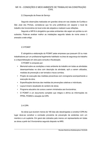 NR 18 – CONDIÇÕES E MEIO AMBIENTE DE TRABALHO NA CONSTRUÇÃO
CIVIL
2.2 Separação de Áreas de Serviço
Segundo observções realizadas em grandes obras em nas cidades de Curitiba e
São José dos Pinhais, constata-se que há uma preferência em separar o local de
trabalho dos funcionários do local onde são alojados e realizam suas refeições.
Segundo a NR18 é obrigatório que estes ambiantes não sejam em porões ou em
subsolos. Pode-se analisar malhor as instalações segundo tabela de nome anexo 3
anexado a este artigo.
2.3 PCMAT
É obrigatória a elaboração do PCMAT pelas empresas que possuem 20 ou mais
trabalhadores por um profissional legalmente habilitado na área de segurança do trabalho
e a disponibilização em obra para consulta e fiscalização.
O PCMAT é composto por:
• Memorial sobre as condições e meio ambiente de trabalho em todas as atividades
desempanhadas na obra com descrição da atividade, epi's a serem utilizados,
medidas de prevenção a ser tomada e riscos corridos;
• Projeto de execução das medidas preventivas com cronograma acompanhando a
execução da obra;
• Especificações técnicas das medidas de prevenções coletivas e indivíduais;
• Layout inicial e atualizado do canteiro de obras;
• Programa educativo de cursos a serem ministrados aos funcionários;
• O PCMAT é um documento completo que integra e afirma as informações do
PPRA, PCMSO e atuação da CIPA.
2.4 CIPA
As obras que durarem menos de 180 dias são desobrigadas a constituir CIPA.No
lugar deve-se constituir a comissão provisória de prevenção de acidentes com um
membro e um suplente. Em geral são cobrados pelo menos um representante em todas
as obras a partir de 5 funcionários segundo disposto na NR5.
_________________________________________________________________________
Revista Eletrônica Multidisciplinar FACEAR
 