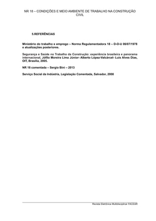 NR 18 – CONDIÇÕES E MEIO AMBIENTE DE TRABALHO NA CONSTRUÇÃO
CIVIL
5.REFERÊNCIAS
Ministério do trabalho e emprego – Norma Regulamentadora 18 – D-O-U 06/07/1978
e atualizações posteriores.
Segurança e Saúde no Trabalho da Construção: experiência brasileira e panorama
internacional, Jófilo Moreira Lima Júnior- Alberto López-Valcárcel- Luis Alves Dias,
OIT, Brasília, 2005.
NR 18 comentada – Sergio Bini – 2013
Serviço Social da Indústria, Legislação Comentada, Salvador, 2008
_________________________________________________________________________
Revista Eletrônica Multidisciplinar FACEAR
 