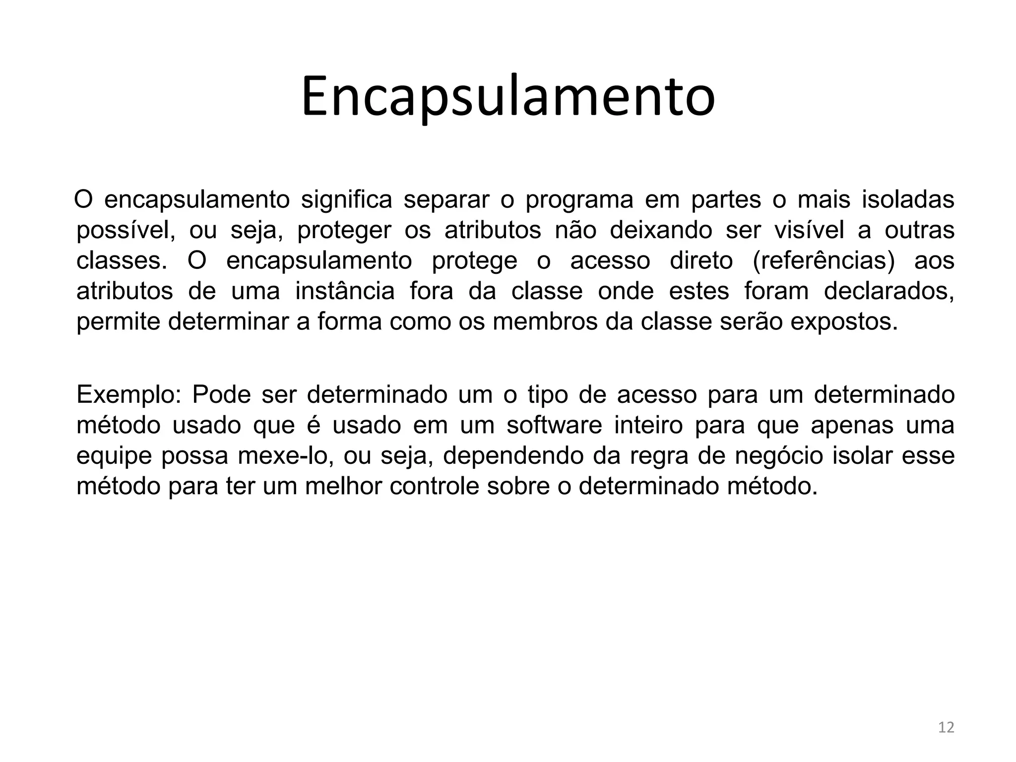 12
Encapsulamento
O encapsulamento significa separar o programa em partes o mais isoladas
possível, ou seja, proteger os atributos não deixando ser visível a outras
classes. O encapsulamento protege o acesso direto (referências) aos
atributos de uma instância fora da classe onde estes foram declarados,
permite determinar a forma como os membros da classe serão expostos.
Exemplo: Pode ser determinado um o tipo de acesso para um determinado
método usado que é usado em um software inteiro para que apenas uma
equipe possa mexe-lo, ou seja, dependendo da regra de negócio isolar esse
método para ter um melhor controle sobre o determinado método.
 