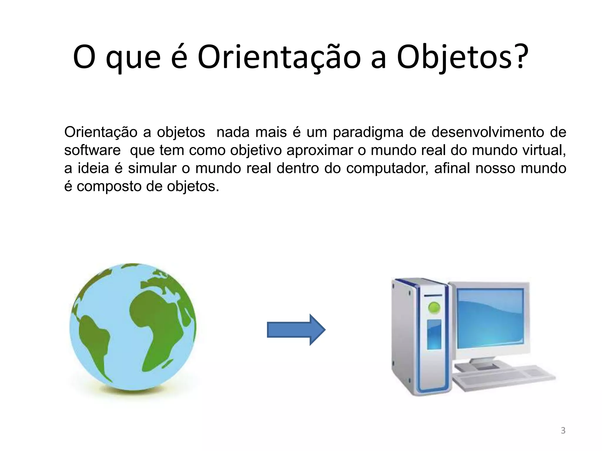 O que é Orientação a Objetos?
Orientação a objetos nada mais é um paradigma de desenvolvimento de
software que tem como objetivo aproximar o mundo real do mundo virtual,
a ideia é simular o mundo real dentro do computador, afinal nosso mundo
é composto de objetos.
3
 