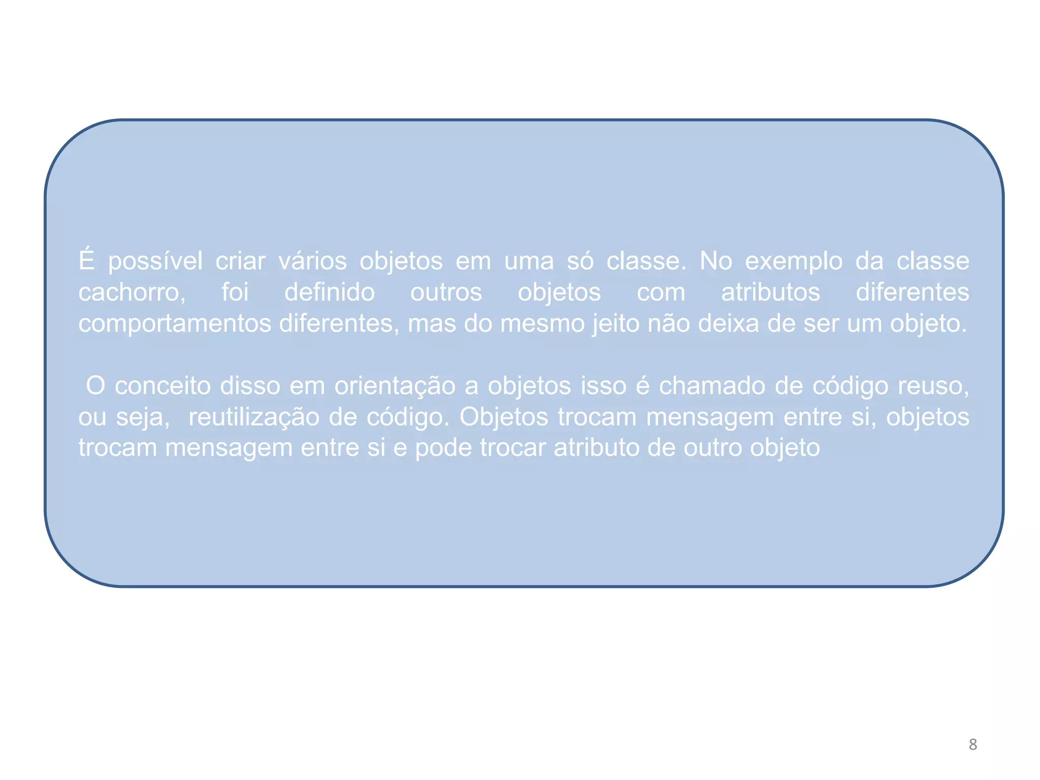 8
É possível criar vários objetos em uma só classe. No exemplo da classe
cachorro, foi definido outros objetos com atributos diferentes
comportamentos diferentes, mas do mesmo jeito não deixa de ser um objeto.
O conceito disso em orientação a objetos isso é chamado de código reuso,
ou seja, reutilização de código. Objetos trocam mensagem entre si, objetos
trocam mensagem entre si e pode trocar atributo de outro objeto
 