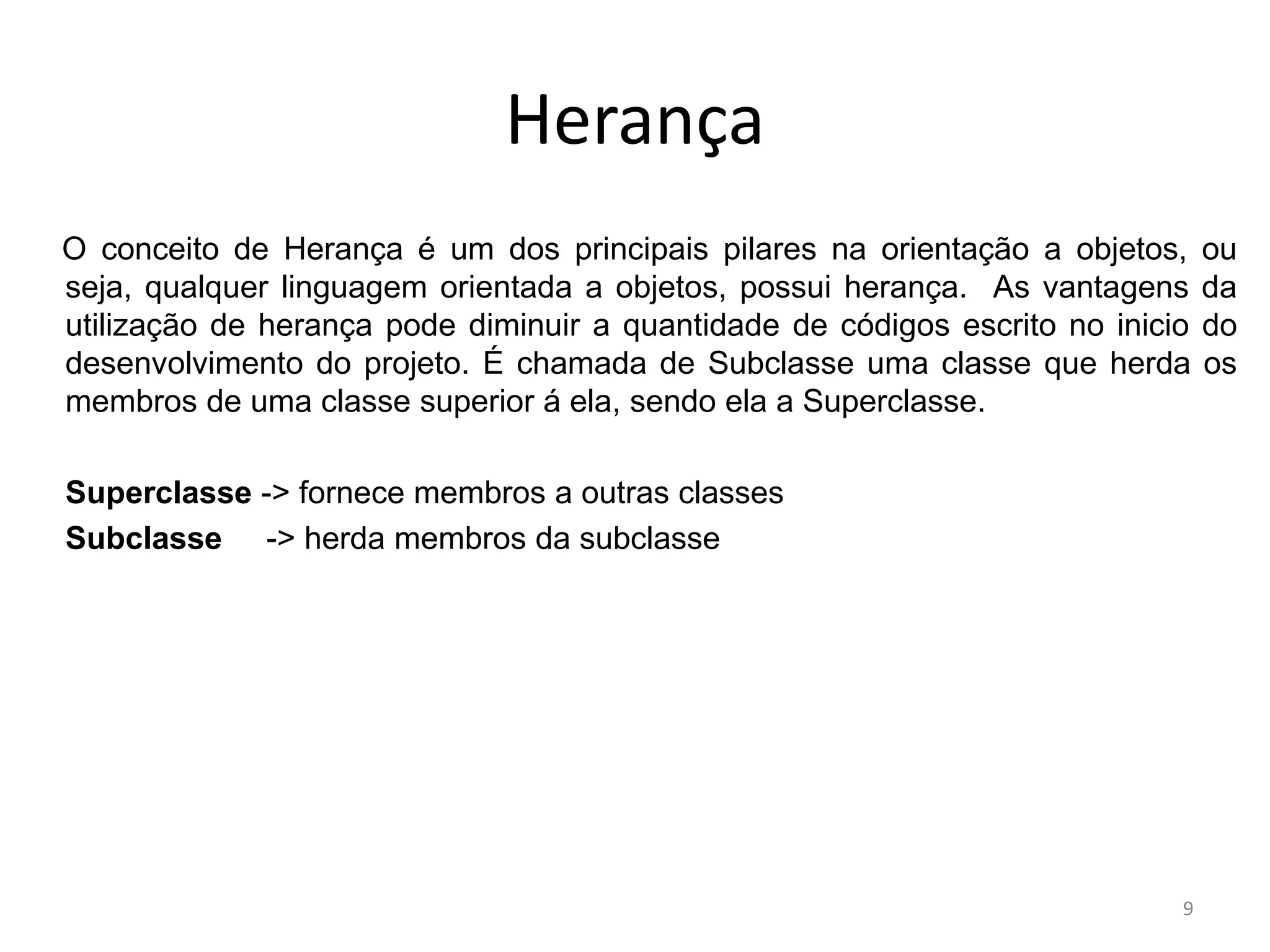 Herança
O conceito de Herança é um dos principais pilares na orientação a objetos, ou
seja, qualquer linguagem orientada a objetos, possui herança. As vantagens da
utilização de herança pode diminuir a quantidade de códigos escrito no inicio do
desenvolvimento do projeto. É chamada de Subclasse uma classe que herda os
membros de uma classe superior á ela, sendo ela a Superclasse.
Superclasse -> fornece membros a outras classes
Subclasse -> herda membros da subclasse
9
 