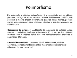 Polimorfismo
Em orientação a objetos polimorfismo é a capacidade que os objetos
possuem, de agir de forma quase totalmente diferenciada mesmo que
possuem a mesma origem. Polimorfismo significa muitas formas, pode se
enviar uma mensagem para diferentes objetos e fazê-los responder da
maneira certa.
Sobrecarga de método -> A utilização da sobrecarga de métodos realiza
a tarefa com distintos parâmetros de entrada. Ex: posso ter dois métodos
chamado com o mesmo nome mas com comportamentos diferentes e
parâmetros diferentes.
Sobrescrita de método -> Métodos com o mesmo nome, mesma
assinatura, comportamentos diferentes, mas em classes diferentes e
originadas de uma classe pai.
14
 