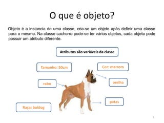 O que é objeto?
Objeto é a instancia de uma classe, cria-se um objeto após definir uma classe
para o mesmo. Na classe cachorro pode-se ter vários objetos, cada objeto pode
possuir um atributo diferente.
5
Atributos são variáveis da classe
Tamanho: 50cm
Raça: buldog
Cor: marrom
orelha
patas
rabo
 