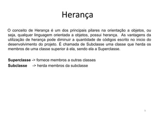 Herança
O conceito de Herança é um dos principais pilares na orientação a objetos, ou
seja, qualquer linguagem orientada a objetos, possui herança. As vantagens da
utilização de herança pode diminuir a quantidade de códigos escrito no inicio do
desenvolvimento do projeto. É chamada de Subclasse uma classe que herda os
membros de uma classe superior á ela, sendo ela a Superclasse.
Superclasse -> fornece membros a outras classes
Subclasse -> herda membros da subclasse
9
 