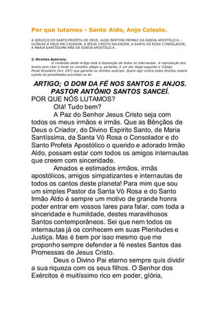 Por que lutamos - Santo Aldo, Anjo Celeste.
A SERVIÇO DO SANTO PROFETA DE DEUS: ALDO BERTONI PRIMAZ DA IGREJA APOSTÓLICA -
GLÓRIAS A DEUS PAI CRIADOR, A JESUS CRISTO SALVADOR, A SANTA VÓ ROSA CONSOLADOR,
A MARIA SANTÍSSIMA MÃE DA IGREJA APOSTÓLICA.
© Direitos Autorais;
O conteúdo deste Artigo está à disposição de todos os internautas. A reprodução dos
textos sem citar a fonte se constitui plágio e, portanto, é um ato ilegal segundo o Código
Penal Brasileiro (Art. 297) que garante os direitos autorais. Quem agir contra estes direitos estará
sujeito às penalidades previstas na lei.
ARTIGO; O DOM DA FÉ NOS SANTOS E ANJOS.
PASTOR ANTÔNIO SANTOS SANCEÍ.
POR QUE NÓS LUTAMOS?
Olá! Tudo bem?
A Paz do Senhor Jesus Cristo seja com
todos os meus irmãos e irmãs. Que as Bênçãos de
Deus o Criador, do Divino Espirito Santo, de Maria
Santíssima, da Santa Vó Rosa o Consolador e do
Santo Profeta Apostólico o querido e adorado Irmão
Aldo, possam estar com todos os amigos internautas
que creem com sinceridade.
Amados e estimados irmãos, irmãs
apostólicos, amigos simpatizantes e internautas de
todos os cantos deste planeta! Para mim que sou
um simples Pastor da Santa Vó Rosa e do Santo
Irmão Aldo é sempre um motivo de grande honra
poder entrar em vossos lares para falar, com toda a
sinceridade e humildade, destes maravilhosos
Santos contemporâneos. Sei que nem todos os
internautas já os conhecem em suas Plenitudes e
Justiça. Mas é bem por isso mesmo que me
proponho sempre defender a fé nestes Santos das
Promessas de Jesus Cristo.
Deus o Divino Pai eterno sempre quis dividir
a sua riqueza com os seus filhos. O Senhor dos
Exércitos é muitíssimo rico em poder, glória,
 