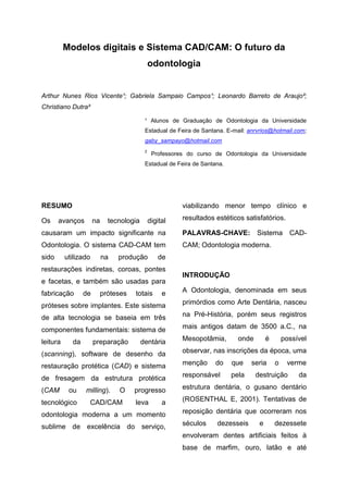 Modelos digitais e Sistema CAD/CAM: O futuro da
                                               odontologia


Arthur Nunes Rios Vicente¹; Gabriela Sampaio Campos¹; Leonardo Barreto de Araujo²;
Christiano Dutra²

                                           ¹ Alunos de Graduação de Odontologia da Universidade
                                           Estadual de Feira de Santana. E-mail: anrvrios@hotmail.com;
                                           gaby_sampayo@hotmail.com
                                           2
                                                Professores do curso de Odontologia da Universidade
                                           Estadual de Feira de Santana.




RESUMO                                                    viabilizando menor tempo clínico e

Os     avanços        na     tecnologia        digital    resultados estéticos satisfatórios.

causaram um impacto significante na                       PALAVRAS-CHAVE:           Sistema CAD-
Odontologia. O sistema CAD-CAM tem                        CAM; Odontologia moderna.
sido      utilizado        na   produção          de
restaurações indiretas, coroas, pontes
                                                          INTRODUÇÃO
e facetas, e também são usadas para
fabricação       de        próteses   totais        e     A Odontologia, denominada em seus

próteses sobre implantes. Este sistema                    primórdios como Arte Dentária, nasceu

de alta tecnologia se baseia em três                      na Pré-História, porém seus registros

componentes fundamentais: sistema de                      mais antigos datam de 3500 a.C., na

leitura     da        preparação          dentária        Mesopotâmia,       onde        é       possível

(scanning), software de desenho da                        observar, nas inscrições da época, uma

restauração protética (CAD) e sistema                     menção     do    que    seria      o    verme

de fresagem da estrutura protética                        responsável      pela     destruição        da

(CAM       ou    milling).      O     progresso           estrutura dentária, o gusano dentário

tecnológico         CAD/CAM           leva          a     (ROSENTHAL E, 2001). Tentativas de

odontologia moderna a um momento                          reposição dentária que ocorreram nos

sublime de excelência do serviço,                         séculos    dezesseis       e       dezessete
                                                          envolveram dentes artificiais feitos à
                                                          base de marfim, ouro, latão e até
 