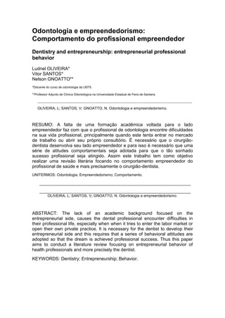 Odontologia e empreendedorismo:
Comportamento do profissional empreendedor
Dentistry and entrepreneurship: entrepreneurial professional
behavior
Ludnel OLIVEIRA*
Vitor SANTOS*
Nelson GNOATTO**
*Discente do curso de odontologia da UEFS

**Professor Adjunto de Clínica Odontológica na Universidade Estadual de Feira de Santana.

   _________________________________________________________________________________________________________

   OLIVEIRA, L; SANTOS, V; GNOATTO, N. Odontologia e empreendedorismo.



RESUMO: A falta de uma formação acadêmica voltada para o lado
empreendedor faz com que o profissional de odontologia encontre dificuldades
na sua vida profissional, principalmente quando este tenta entrar no mercado
de trabalho ou abrir seu próprio consultório. É necessário que o cirurgião-
dentista desenvolva seu lado empreendedor e para isso é necessário que uma
série de atitudes comportamentais seja adotada para que o tão sonhado
sucesso profissional seja atingido. Assim este trabalho tem como objetivo
realizar uma revisão literária focando no comportamento empreendedor do
profissional de saúde e mais precisamente o cirurgião-dentista.
UNITERMOS: Odontologia; Empreendedorismo; Comportamento.

     ________________________________________________________________________

     ________________________________________________________________________
         OLIVEIRA, L; SANTOS, V; GNOATTO, N. Odontologia e empreendedorismo.



ABSTRACT: The lack of an academic background focused on the
entrepreneurial side, causes the dental professional encounter difficulties in
their professional life, especially when when it tries to enter the labor market or
open their own private practice. It is necessary for the dentist to develop their
entrepreneurial side and this requires that a series of behavioral attitudes are
adopted so that the dream is achieved professional success. Thus this paper
aims to conduct a literature review focusing on entrepreneurial behavior of
health professionals and more precisely the dentist.
KEYWORDS: Dentistry; Entrepreneurship; Behavior.
 