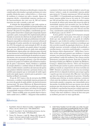 550 Rev Bras Ginecol Obstet. 2015; 37(12):549-51
Souza JP
serviços de saúde e demoras na identificação e manejo das
complicações relacionadas à gestação permanecem como
grandes obstáculos para a sobrevivência e o bem-estar
de mulheres (e crianças) em todo o mundo. Apesar do
progresso obtido, a mortalidade materna continua sen-
do inaceitavelmente alta com cerca de 280 mil mortes
maternas em todo o mundo a cada ano6
.
A redução das desigualdades a que estão sujeitas as
mulheres e o aumento da qualidade da atenção obstétrica são
pedras fundamentais para reduções adicionais da mortalidade
materna8
. Do ponto de vista global, e considerando que mu-
lheres podem desenvolver complicações inesperadas durante
a gravidez e parto, muito países têm implementado políticas
baseadas no aumento da cobertura da atenção obstétrica ofe-
recida em instituições de saúde por profissionais treinados9
.
Enquanto essas políticas induziram um aumento substancial
da proporção de partos assistidos em instituições de saúde
(em 2012 foi atingido um total estimado de 68% de todos
os nascimentos do mundo), um grande esforço é necessário
para que essa cobertura possa ser ainda mais ampliada6
.
Paradoxalmente, alguns países com cobertura quase universal
de nascimentos em instituições de saúde (dentre eles o Brasil)
apresentam excessiva medicalização da assistência ao parto e
nascimento, com uso excessivo de intervenções (por exemplo,
os nascimentos via operação cesariana), o que tem motivado
iniciativas de grupos de mulheres pela desinstitucionaliza-
ção do parto e nascimento. Assim, fortalecer a qualidade
da atenção obstétrica e combater abusos de diferentes tipos
contra a mulher durante a assistência são essenciais não apenas
para produzir desfechos maternos e perinatais ótimos, mas
também para assegurar que as instituições de saúde sigam
sendo uma opção segura e atraente para as gestantes e suas
famílias no Brasil e no mundo.
O ano de 2015 marca o fim da iniciativa dos ODM.
Entretanto, o combate à mortalidade materna permanecerá
no centro da agenda da saúde global e do desenvolvimento
internacional. Os novos Objetivos de Desenvolvimento
Sustentável (ODS) são uma iniciativa global que sucederá os
ODM e convocam o mundo para a um esforço de eliminação
da mortalidade materna evitável entre os anos de 2016 e
20309,10
. Dentre os ODS, existe um grande objetivo relacio-
nado à saúde (isto é, o ODS 3 – Assegurar vidas saudáveis
e promover o bem estar em todas as idades) e uma de suas
metas é reduzir a razão de mortalidade materna global
para menos de 70 mortes maternas por 100 mil nascidos
vivos (ODS 3.1). Considerando que atualmente a razão de
morte materna global situa-se em torno de 210 mortes
por 100 mil nascidos vivos, um esforço de todos os países
no sentido de reduzir pelo menos dois terços da razão de
mortalidade materna será necessário (no caso do Brasil,
a meta para 2030 é reduzir a mortalidade materna para
aproximadamente 20 mortes para cada 100 mil nascidos
vivos, considerando a razão oficial de mortalidade materna
no Brasil para o ano de 2010)11,12
.
A meta global e local para 2030 é bastante arrojada
e em grande parte aspiracional, mas pode ser atingida
desde que seja implementada uma agenda de trabalho
abrangente e que vá além do combate à mortalidade em si.
Nesse contexto, é necessário considerar as mudanças que
têm ocorrido no perfil da população obstétrica e da mor-
talidade materna, incluindo a redução da fecundidade, o
envelhecimento, a excessiva medicalização e o aumento
das doenças crônico degenerativas13
. Além disso, é neces-
sário incluir ações para garantir que mulheres e crianças
atinjam o seu potencial pleno e assegurar que os esforços
para melhorar a saúde das mulheres e das crianças estejam
firmemente centrados nas pessoas. Esses são os pilares da
Estratégia Global para Melhora da Saúde das Mulheres,
Crianças e Adolescentes (Survive, Thrive and Transform),
desenvolvida para auxiliar os países a desenvolver políticas
públicas visando ao cumprimento de metas incluídas nos
ODS8
. Durante os próximos meses e anos essa estratégia
global deverá ser adaptada localmente para atingir aquelas
e aqueles que mais necessitam dela. Mas esse é um esforço
que não se faz apenas nos gabinetes de governo. A batalha
cotidiana para eliminar as mortes maternas e promover
o bem estar das mulheres será travada por todos nós, em
instituições grandes e pequenas, nas comunidades perto
das pessoas, na solidão dos locais que muitas vezes são tão
pequenos que não existem nos mapas. São nos locais onde
as mulheres e suas famílias buscam por cuidado respeitoso e
digno que os esforços para reduzir a mortalidade materna
e trazer vidas mais saudáveis e cheias de bem estar para
as mulheres precisam ter mais significado.
Referências
1.	 Rosenfield A, Maine D. Maternal mortality: a neglected tragedy.
Where is the M in MCH? Lancet. 1985;2(8446):83-5.
2.	 Maine D, Rosenfield A. The Safe Motherhood Initiative: why has
it stalled? Am J Public Health. 1999;89(4):480-2.
3.	 Thomas TN, Gausman J, Lattof SR, Wegner MN, Kearns AD,
Langer A. Improved maternal health since the ICPD: 20 years of
progress. Contraception. 2014;90(6 Suppl):S32-8.
4.	 United Nations Population Fund. Rich mother, poor mother: the social
determinantsofmaternaldeathanddisability[Internet].NewYork:UNFPA;
2012 [cited 2015 Oct 5]. Available from: <http://www.unfpa.org/sites/
default/files/resource-pdf/EN-SRH%20fact%20sheet-Poormother.pdf>
5.	 United Nations. The Millennium Development Goals Report 2014
[Internet]. New York: United Nations; 2014 [cited 2015 Oct 5].
Available from: <http://www.un.org/millenniumgoals/2014%20
MDG%20report/MDG%202014%20English%20web.pdf>
 