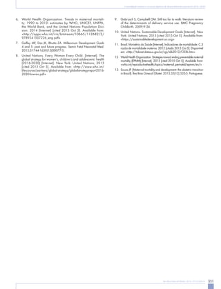 551Rev Bras Ginecol Obstet. 2015; 37(12):549-51
A mortalidade materna e os novos objetivos de desenvolvimento sustentável (2016–2030)
6.	 World Health Organization. Trends in maternal mortali-
ty: 1990 to 2013: estimates by WHO, UNICEF, UNFPA,
the World Bank, and the United Nations Population Divi-
sion. 2014 [Internet] [cited 2015 Oct 5]. Available from:
<http://apps.who.int/iris/bitstream/10665/112682/2/
9789241507226_eng.pdf>
7.	 Gaffey MF, Das JK, Bhutta ZA. Millennium Development Goals
4 and 5: past and future progress. Semin Fetal Neonatal Med.
2015;S1744-165X(15)00077-3.
8.	 United Nations. Every Woman Every Child. [Internet]. The
global strategy for women’s, children’s and adolescents’ health
(2016-2030) [Internet]. New York: United Nations; 2015
[cited 2015 Oct 5]. Available from: <http://www.who.int/
life-course/partners/global-strategy/globalstrategyreport2016-
2030-lowres.pdf>
9.	 Gabrysch S, Campbell OM. Still too far to walk: literature review
of the determinants of delivery service use. BMC Pregnancy
Childbirth. 2009;9:34.
10.	United Nations. Sustainable Development Goals [Internet]. New
York: United Nations; 2015 [cited 2015 Oct 5]. Available from:
<https://sustainabledevelopment.un.org>
11.	 Brasil. Ministério da Saúde [Internet]. Indicadores de mortalidade: C.3
razão de mortalidade materna. 2012 [citado 2015 Out 5]. Disponível
em: <http://tabnet.datasus.gov.br/cgi/idb2012/C03b.htm>
12.	 WorldHealthOrganization.Strategiestowardendingpreventablematernal
mortality (EPMM) [Internet]. 2015 [cited 2015 Oct 5]. Available from:
<who.int/reproductivehealth/topics/maternal_perinatal/epmm/en/>
13.	 Souza JP. [Maternal mortality and development: the obstetric transition
in Brazil]. Rev Bras Ginecol Obstet. 2013;35(12):533-5. Portuguese.
 