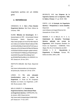 12
engenheiro químico em um âmbito
geral.
4. REFERÊNCIAS
CREMASCO, M. A. Vale a Pena Estudar
Engenharia Química. São Paulo: Editora da
Unicamp. 1994.
ELIANE. Métodos de Amostragem. 36 f.
Apresentação em PDF – Universidade Federal
Fluminense, Niterói. Disponível em:
https://www.google.com.br/url?sa=t&rct=j&q=&
esrc=s&source=web&cd=4&cad=rja&uact=8&v
ed=0CEoQFjAD&url=http%3A%2F%2Fwww.pr
ofessores.uff.br%2Feliane%2Ffiles%2FMetodo
s%2520de%2520Amostragem.ppt&ei=b4AwU
5ncAYSGkQe3iYCYBQ&usg=AFQjCNGUghC
dow444bKVAkqLaSp7lAhxvQ&sig2=4pY-
igcJ5OzMqFRpkClcaA&bvm=bv.62922401,d.e
W0. Acesso em: 24 mar. 2014.
INSTITUTO ANÁLISE. São Paulo. Disponível
em:
http://www.institutoanalise.com.br/pesquisa-
de-opiniao.php. Acesso em: 24 mar. 2014.
LONGO, H.I. Por uma educação
transformadora para o ensino de
Engenharia. In: Anais do XX Congresso
Brasileiro de Ensino de Engenharia, p.391-
400. Rio de Janeiro. 1992.
MELLO JÚNIOR, P. A., Fronteiras da
Engenharia Química. Série Estudo Piloto
em Engenharia Química. COPPE/UFRJ, Rio
de Janeiro, 2005. Disponível em:
http://www.aedb.br/seget/artigos12/46816520.
pdf. Acesso em: 17 mar. 2014.
BEVENUTO, M.R. Las Orígenes de la
Ingeniería Química em la Argentina, 1920.
In: Saber y Tiempo. V.7, pp. 39-59. 1999.
PORTO, L.M. A Evolução da Engenharia
Química – Perspectivas e novos desafios.
Disponível em:
www.hottopos.com/regeq10/luismar.htm.
Acessado em: 03 abr. 2014.
MAINIER, F. B. & MELLO, M. H. C. S,
Implantação da disciplina Tecnologia
Química aplicada aos cursos de
Engenharia, XXIX Congresso Brasileiro de
Ensino de Engenharia - COBENGE, Porto
Alegre, RS, 20 a 21 de Setembro de 2001.
COCIAN, L. F. E. Descobrindo à
Engenharia: A Profissão. Canoas, RS,
Editora da Ulbra, 2009, p.365.
 