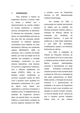 2
1. INTRODUÇÃO
Para entender a história da
Engenharia Química é preciso voltar
no tempo e lembrar que o
desenvolvimento do corante sintético
na Europa impulsionou a indústria
química, principalmente na Alemanha.
O interesse dos estudantes, naquela
época, em especialidades químicas se
deu pelo fato das empresas alemãs
recrutarem os melhores egressos
universitários para trabalhar em seus
laboratórios e fábricas com excelentes
salários (BEVENUTO, 1999). As
empresas, com o incentivo do Estado
alemão, por meio da criação de lei de
patentes que protegiam a inovação
tecnológica, construíram os seus
próprios laboratórios, onde doutores
em química e engenheiros mecânicos,
civis e elétricos trabalhavam em
equipe (PORTO, 2004). Já nos
Estados Unidos, inicialmente os
químicos ocupavam postos de baixo
nível e atuavam como auxiliares em
laboratórios rudimentares. Só a partir
de alguns anos depois que
engenheiros e químicos começaram a
trabalhar juntos. O estabelecimento da
profissão de Engenheiro Químico
alçou voo quando Davis, um consultor
britânico, e Lewis Norton, professor de
química orgânica, lançaram em 1888,
o primeiro curso de Engenharia
Química no MIT (Massachusetts
Institute of technology).
Em meados de 1920, a
preocupação em estudar teoricamente
as etapas que se repetiam em
diversos processos unitários, aflorou o
interesse de diversos setores da
sociedade nas atividades do
engenheiro Químico. A partir daí
ampliou-se a visão desta engenharia,
a qual além de tecnológica,
multidisciplinar, passou a se interessar
fortemente por ciência.
Em 1895, a instalação da
Fábrica de Productos Chimicos de
Luís de Queiroz & C foi um marco para
a indústria química no Brasil, pois esta
fábrica produzia especialidades
químicas e farmacêuticas em larga
escala. Entretanto, a ascensão da
indústria química se deu somente após
a década de 1970 com a instalação de
três polos petroquímicos no Brasil.
Neste período, a formação de recursos
humanos e o aprimoramento da
qualidade e do ensino da Engenharia
Química no país é que consolidou sua
atuação no cenário mundial. Contudo,
no final da década de 90, verificou-se
que a indústria química brasileira
estava entre os dez maiores
 