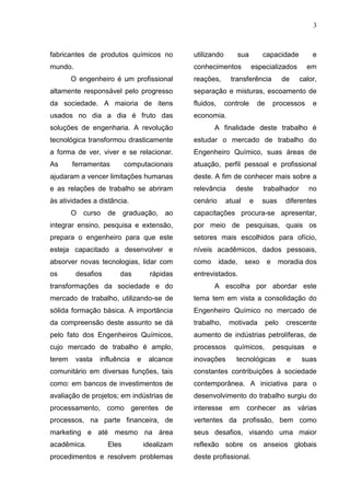 3
fabricantes de produtos químicos no
mundo.
O engenheiro é um profissional
altamente responsável pelo progresso
da sociedade. A maioria de itens
usados no dia a dia é fruto das
soluções de engenharia. A revolução
tecnológica transformou drasticamente
a forma de ver, viver e se relacionar.
As ferramentas computacionais
ajudaram a vencer limitações humanas
e as relações de trabalho se abriram
às atividades a distância.
O curso de graduação, ao
integrar ensino, pesquisa e extensão,
prepara o engenheiro para que este
esteja capacitado a desenvolver e
absorver novas tecnologias, lidar com
os desafios das rápidas
transformações da sociedade e do
mercado de trabalho, utilizando-se de
sólida formação básica. A importância
da compreensão deste assunto se dá
pelo fato dos Engenheiros Químicos,
cujo mercado de trabalho é amplo,
terem vasta influência e alcance
comunitário em diversas funções, tais
como: em bancos de investimentos de
avaliação de projetos; em indústrias de
processamento, como gerentes de
processos, na parte financeira, de
marketing e até mesmo na área
acadêmica. Eles idealizam
procedimentos e resolvem problemas
utilizando sua capacidade e
conhecimentos especializados em
reações, transferência de calor,
separação e misturas, escoamento de
fluidos, controle de processos e
economia.
A finalidade deste trabalho é
estudar o mercado de trabalho do
Engenheiro Químico, suas áreas de
atuação, perfil pessoal e profissional
deste. A fim de conhecer mais sobre a
relevância deste trabalhador no
cenário atual e suas diferentes
capacitações procura-se apresentar,
por meio de pesquisas, quais os
setores mais escolhidos para ofício,
níveis acadêmicos, dados pessoais,
como idade, sexo e moradia dos
entrevistados.
A escolha por abordar este
tema tem em vista a consolidação do
Engenheiro Químico no mercado de
trabalho, motivada pelo crescente
aumento de indústrias petrolíferas, de
processos químicos, pesquisas e
inovações tecnológicas e suas
constantes contribuições à sociedade
contemporânea. A iniciativa para o
desenvolvimento do trabalho surgiu do
interesse em conhecer as várias
vertentes da profissão, bem como
seus desafios, visando uma maior
reflexão sobre os anseios globais
deste profissional.
 