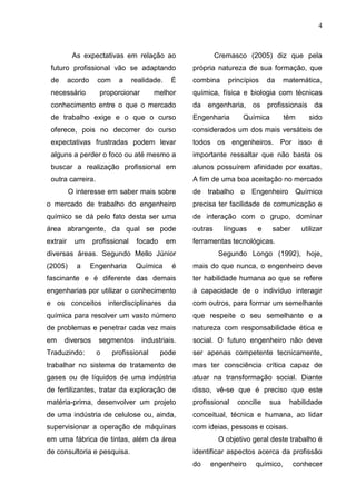 4
As expectativas em relação ao
futuro profissional vão se adaptando
de acordo com a realidade. É
necessário proporcionar melhor
conhecimento entre o que o mercado
de trabalho exige e o que o curso
oferece, pois no decorrer do curso
expectativas frustradas podem levar
alguns a perder o foco ou até mesmo a
buscar a realização profissional em
outra carreira.
O interesse em saber mais sobre
o mercado de trabalho do engenheiro
químico se dá pelo fato desta ser uma
área abrangente, da qual se pode
extrair um profissional focado em
diversas áreas. Segundo Mello Júnior
(2005) a Engenharia Química é
fascinante e é diferente das demais
engenharias por utilizar o conhecimento
e os conceitos interdisciplinares da
química para resolver um vasto número
de problemas e penetrar cada vez mais
em diversos segmentos industriais.
Traduzindo: o profissional pode
trabalhar no sistema de tratamento de
gases ou de líquidos de uma indústria
de fertilizantes, tratar da exploração de
matéria-prima, desenvolver um projeto
de uma indústria de celulose ou, ainda,
supervisionar a operação de máquinas
em uma fábrica de tintas, além da área
de consultoria e pesquisa.
Cremasco (2005) diz que pela
própria natureza de sua formação, que
combina princípios da matemática,
química, física e biologia com técnicas
da engenharia, os profissionais da
Engenharia Química têm sido
considerados um dos mais versáteis de
todos os engenheiros. Por isso é
importante ressaltar que não basta os
alunos possuírem afinidade por exatas.
A fim de uma boa aceitação no mercado
de trabalho o Engenheiro Químico
precisa ter facilidade de comunicação e
de interação com o grupo, dominar
outras línguas e saber utilizar
ferramentas tecnológicas.
Segundo Longo (1992), hoje,
mais do que nunca, o engenheiro deve
ter habilidade humana ao que se refere
à capacidade de o indivíduo interagir
com outros, para formar um semelhante
que respeite o seu semelhante e a
natureza com responsabilidade ética e
social. O futuro engenheiro não deve
ser apenas competente tecnicamente,
mas ter consciência crítica capaz de
atuar na transformação social. Diante
disso, vê-se que é preciso que este
profissional concilie sua habilidade
conceitual, técnica e humana, ao lidar
com ideias, pessoas e coisas.
O objetivo geral deste trabalho é
identificar aspectos acerca da profissão
do engenheiro químico, conhecer
 