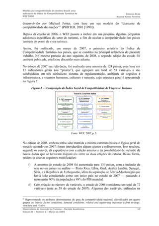 Medida da competitividade do destino Brasil: uma
aplicação do Índice de Competitividade Turística do                                          Simone Alves
WEF 2008                                                                             Nayara Nunes Ferreira

desenvolvido por Michael Porter, com base em seu modelo do “diamante de
competitividade das nações”21 (PORTER, 2001 [1990]).

Depois da edição de 2006, o WEF passou a incluir em sua pesquisa algumas perguntas
adicionais específicas do setor do turismo, a fim de avaliar a competitividade dos países
também do ponto de vista turístico.

Assim, foi publicado, em março de 2007, o primeiro relatório do Índice de
Competitividade Turística dos países, que se constitui na principal referência do presente
trabalho. No mesmo período do ano seguinte, de 2008, a segunda edição do estudo foi
também publicada, conforme discutido mais adiante.

No estudo de 2007 em referência, foi analisada uma amostra de 124 países, com base em
13 indicadores gerais (ou “pilares”), que agrupam um total de 58 variáveis e são
subdivididos em três subíndices: sistema de regulamentação, ambiente de negócios e
infraestrutura, e recursos humanos, culturais e naturais, cuja estrutura geral é apresentada
na Figura 2.

          Figura 2 — Composição do Índice Geral de Competitividade de Viagens e Turismo




                                             Fonte: WEF, 2007, p. 5.


No estudo de 2008, embora tenha sido mantida a mesma estrutura básica e lógica geral do
modelo adotado em 2007, foram introduzidos alguns ajustes e refinamentos. Isso resultou,
segundo os autores, da experiência com a edição anterior e da possibilidade de inclusão de
novos dados que se tornaram disponíveis entre as duas edições do estudo. Dessa forma,
podem-se citar as seguintes modificações:

     i)     A amostra do estudo de 2008 foi aumentada para 130 países, com a inclusão de
            sete novos países na análise — Porto Rico, Líbia, Omã, Arábia Saudita, Senegal,
            Síria, e a República do Uzbequistão, além da separação de Sérvia-Montenegro que
            havia sido considerado como um único país no estudo de 2007 — passando a
            representar 90% da população e 98% do PIB mundial.
     ii) Com relação ao número de variáveis, o estudo de 2008 considerou um total de 72
         variáveis (ante as 58 do estudo de 2007). Algumas das variáveis, utilizadas na


21
   Representando os atributos determinantes do grau de competitividade nacional, classificados em quatro
grupos ou fatores: factor conditions, demand conditions, related and supporting industries e firm strategy,
structure and rivalry.
Observatório de Inovação do Turismo – Revista Acadêmica                                                 10
Volume IV – Número 1 – Março de 2009
 