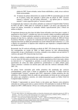 Medida da competitividade do destino Brasil: uma
aplicação do Índice de Competitividade Turística do                                                  Simone Alves
WEF 2008                                                                                     Nayara Nunes Ferreira

           edição de 2007, foram retiradas, outras foram redefinidas e, ainda, novas variáveis
           foram acrescentadas.
     iii) O número de pilares (dimensões) no estudo de 2008 foi aumentado para um total
          de 14 pilares, tendo sido separado o último pilar da edição de 2007 “recursos
          naturais e culturais” em dois pilares diferentes — um apenas para os “recursos
          naturais” e outro específico para os “recursos culturais”.
A comparação das variáveis e dos pilares adotados no estudo de Competitividade Turística
do WEF, de 2007 e 2008, pode ser verificada no Quadro 1 do anexo, que apresenta um
extrato da análise, mostrando os resultados obtidos especificamente para o Brasil em
ambas as edições.

É importante destacar que dois tipos de dados foram utilizados como base para o estudo: i)
quantitativos (hard data)22, coletados por meio da consulta a dados secundários publicados
na literatura, e ii) dados primários qualitativos (survey data), coletados por meio de uma
pesquisa do tipo Survey, aplicada a executivos participantes da edição de 2006 do Fórum
Econômico Mundial. A pesquisa foi conduzida por meio de questionários fechados, cujas
respostas deveriam ser dadas por pontuação em escala ordinal do tipo Lickert de 1 a 7, com
o objetivo de quantificar os aspectos mais subjetivos que impactam a competitividade de
um destino turístico.

Resumindo: das 58 variáveis utilizadas na edição de 2007, 55% foram do tipo survey data.
Em contrapartida, no estudo de 2008, os dados parecem ter sido substancialmente
enriquecidos, já que a distribuição se inverteu, contando a nova edição com um total de 72
variáveis, das quais 58% foram do tipo hard data.

Em ambas as edições, a padronização entre os dados quantitativos e qualitativos (hard data
e survey data) foi feita pela conversão das variáveis quantitativas (hard data) para valores
no intervalo de 1 a 7 (igualando-se, portanto, à escala Likert de sete pontos utilizada no
questionário de coleta dos dados qualitativos), ponderando-se os dados obtidos pelos
valores máximos e mínimos da amostra para cada uma das variáveis analisadas (WEF,
2007: 24).

Os pilares foram calculados pela média aritmética não ponderada das variáveis
correspondentes, assim como o foram os subíndices de cada pilar. O Índice Geral de
Competitividade Turística23, proposto pelo WEF, representa a média aritmética dos três
subíndices. Os resultados finais do estudo são apresentados em forma de um ranking geral
dos países que compõem a amostra, em ordem decrescente quanto ao Índice Geral de
Competitividade Turística24.

O Quadro 2 (apresentado no anexo) ilustra os dez países que figuram como primeiros
colocados no ranking geral entre os países (total de 124) analisados no estudo do WEF nas
edições de 2007 e 2008 (total de 130 (a) e no ranking dos países latino-americanos (b).



22
   Ou seja, dados objetivos, de conhecimento público ou fornecidos diretamente pelas instituições parceiras do WEF na
   pesquisa — tais como a IATA, ICAO (International Civil Aviation Organization), UNWTO, WTTC, UNESCO — e
   que contam com o aval das instituições especializadas que os publicaram.
23
   O TTCI — Travel & Tourism Competitiveness Index — ou ICT — Índice de Competitividade Turística.
24
   E também disponibilizados em tabelas individualizadas, para cada uma das 58 variáveis usadas no estudo, para que
   possam ser utilizadas em eventuais estudos futuros, como o presente trabalho.
Observatório de Inovação do Turismo – Revista Acadêmica                                                           11
Volume IV – Número 1 – Março de 2009
 