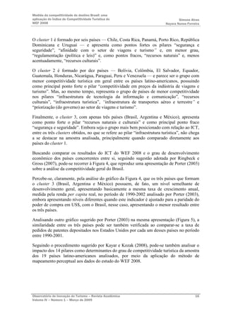 Medida da competitividade do destino Brasil: uma
aplicação do Índice de Competitividade Turística do                                Simone Alves
WEF 2008                                                                   Nayara Nunes Ferreira



O cluster 1 é formado por seis países — Chile, Costa Rica, Panamá, Porto Rico, República
Dominicana e Uruguai — e apresenta como pontos fortes os pilares “segurança e
seguridade”, “afinidade com o setor de viagens e turismo” e, em menor grau,
“regulamentação (política e leis)” e, como pontos fracos, “recursos naturais” e, menos
acentuadamente, “recursos culturais”.

O cluster 2 é formado por dez países — Bolívia, Colômbia, El Salvador, Equador,
Guatemala, Honduras, Nicarágua, Paraguai, Peru e Venezuela — e parece ser o grupo com
menor competitividade turística em geral entre os países latino-americanos, possuindo
como principal ponto forte o pilar “competitividade em preços da indústria de viagens e
turismo”. Mas, ao mesmo tempo, representa o grupo de países de menor competitividade
nos pilares “infraestrutura de tecnologia da informação e comunicação”, “recursos
culturais”, “infraestrutura turística”, “infraestrutura de transportes aéreo e terrestre” e
“priorização (do governo) ao setor de viagens e turismo”.

Finalmente, o cluster 3, com apenas três países (Brasil, Argentina e México), apresenta
como ponto forte o pilar “recursos naturais e culturais” e como principal ponto fraco
“segurança e seguridade”. Embora seja o grupo mais bem posicionado com relação ao ICT,
entre os três clusters obtidos, no que se refere ao pilar “infraestrutura turística”, não chega
a se destacar na amostra analisada, principalmente quando comparado diretamente aos
países do cluster 1.

Buscando comparar os resultados do ICT do WEF 2008 e o grau de desenvolvimento
econômico dos países concorrentes entre si, seguindo sugestão adotada por Ringbeck e
Gross (2007), pode-se recorrer à Figura 4, que reproduz uma apresentação de Porter (2003)
sobre a análise da competitividade geral do Brasil.

Percebe-se, claramente, pela análise do gráfico da Figura 4, que os três países que formam
o cluster 3 (Brasil, Argentina e México) possuem, de fato, um nível semelhante de
desenvolvimento geral, apresentando basicamente a mesma taxa de crescimento anual,
medida pela renda per capita real, no período de 1990-2002 analisado por Porter (2003),
embora apresentando níveis diferentes quando este indicador é ajustado para a paridade do
poder de compra em US$, com o Brasil, nesse caso, apresentando o menor resultado entre
os três países.

Analisando outro gráfico sugerido por Porter (2003) na mesma apresentação (Figura 5), a
similaridade entre os três países pode ser também verificada ao comparar-se a taxa de
pedidos de patentes depositados nos Estados Unidos por cada um desses países no período
entre 1990-2001.

Seguindo o procedimento sugerido por Kayar e Kozak (2008), pode-se também analisar o
impacto dos 14 pilares como determinantes do grau de competitividade turística da amostra
dos 19 países latino-americanos analisados, por meio da aplicação do método de
mapeamento perceptual aos dados do estudo do WEF 2008.




Observatório de Inovação do Turismo – Revista Acadêmica                                      16
Volume IV – Número 1 – Março de 2009
 
