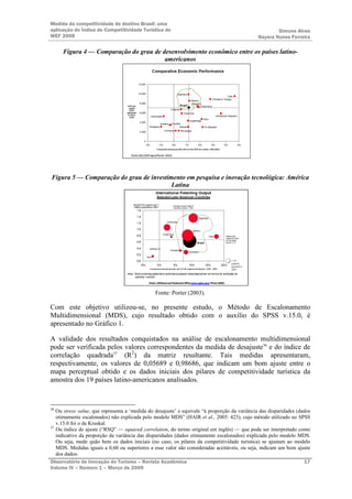 Medida da competitividade do destino Brasil: uma
aplicação do Índice de Competitividade Turística do                                                                                              Simone Alves
WEF 2008                                                                                                                                 Nayara Nunes Ferreira

     Figura 4 — Comparação do grau de desenvolvimento econômico entre os países latino-
                                       americanos




                                      Fonte: EIU (2003 apud Porter, 2003)




Figura 5 — Comparação do grau de investimento em pesquisa e inovação tecnológica: América
                                         Latina




                                   Nota: Todos osdemais países latino-americanos possuem taxasdesprezíveis em termos de solicitação de
                                          patentes nosEUA

                                                      Fonte: USPatent and Trademark Office (www.uspto.gov), Porter (2003).



                                                           Fonte: Porter (2003).

Com este objetivo utilizou-se, no presente estudo, o Método de Escalonamento
Multidimensional (MDS), cujo resultado obtido com o auxílio do SPSS v.15.0, é
apresentado no Gráfico 1.

A validade dos resultados conquistados na análise de escalonamento multidimensional
pode ser verificada pelos valores correspondentes da medida de desajuste36 e do índice de
correlação quadrada37 (R2) da matriz resultante. Tais medidas apresentaram,
respectivamente, os valores de 0,05689 e 0,98686, que indicam um bom ajuste entre o
mapa perceptual obtido e os dados iniciais dos pilares de competitividade turística da
amostra dos 19 países latino-americanos analisados.



36
   Ou stress value, que representa a ‘medida do desajuste’ e equivale “à proporção da variância das disparidades (dados
   otimamente escalonados) não explicada pelo modelo MDS” (HAIR et al., 2005: 423), cujo método utilizado no SPSS
   v.15.0 foi o de Kruskal.
37
   Ou índice de ajuste (“RSQ” — squared correlation, do termo original em inglês) — que pode ser interpretado como
   indicativo da proporção da variância das disparidades (dados otimamente escalonados) explicada pelo modelo MDS.
   Ou seja, mede quão bem os dados iniciais (no caso, os pilares da competitividade turística) se ajustam ao modelo
   MDS. Medidas iguais a 0,60 ou superiores a esse valor são consideradas aceitáveis, ou seja, indicam um bom ajuste
   dos dados.
Observatório de Inovação do Turismo – Revista Acadêmica                                                             17
Volume IV – Número 1 – Março de 2009
 