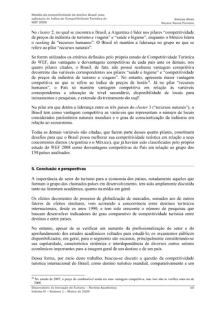 Medida da competitividade do destino Brasil: uma
aplicação do Índice de Competitividade Turística do                                                Simone Alves
WEF 2008                                                                                   Nayara Nunes Ferreira

No cluster 2, no qual se encontra o Brasil, a Argentina é líder nos pilares “competitividade
de preços da indústria de turismo e viagens” e “saúde e higiene”, enquanto o México lidera
o ranking de “recursos humanos”. O Brasil só mantém a liderança no grupo no que se
refere ao pilar “recursos naturais”.

Se forem utilizados os critérios definidos pelo próprio estudo de Competitividade Turística
do WEF, das vantagens e desvantagens competitivas de cada país ante os demais, nos
quatro pilares citados, o Brasil, de fato, não possui nenhuma vantagem competitiva
decorrente das variáveis correspondentes aos pilares “saúde e higiene” e “competitividade
de preços da indústria de turismo e viagens”. No entanto, apresenta maior vantagem
competitiva no que se refere ao índice de preços de hotéis38. Já no pilar “recursos
humanos”, o País só mantém vantagem competitiva em relação às variáveis
correspondentes a educação de nível secundário, disponibilidade de locais para
treinamentos e pesquisas, e extensão do treinamento do staff.

No pilar em que detém a liderança entre os três países do cluster 3 (“recursos naturais”), o
Brasil tem como vantagem competitiva as variáveis que representam o número de locais
considerados patrimônios naturais mundiais e o grau de conscientização da indústria em
relação ao ecossistema.

Todas as demais variáveis não citadas, que fazem parte desses quatro pilares, constituem
desafios para que o Brasil possa melhorar sua competitividade turística em relação a seus
concorrentes diretos (Argentina e o México), que já haviam sido classificados pelo próprio
estudo do WEF 2008 como desvantagens competitivas do País em relação ao grupo dos
130 países analisados.


5. Conclusão e perspectivas

A importância do setor do turismo para a economia dos países, notadamente aqueles que
formam o grupo dos chamados países em desenvolvimento, tem sido amplamente discutida
tanto na literatura acadêmica, quanto na mídia em geral.

Os efeitos decorrentes do processo de globalização de mercados, somados aos de outros
fatores de efeitos similares, vem acirrando a concorrência entre destinos turísticos
internacionais, desde os anos 1990, e tem sido crescente o número de pesquisas que
buscam desenvolver indicadores do grau comparativo de competitividade turística entre
destinos e entre países.

No entanto, apesar de se verificar um aumento da profissionalização do setor e do
aprofundamento dos estudos acadêmicos voltados para estudá-lo, os orçamentos públicos
disponibilizados, em geral, para o segmento são escassos, principalmente considerando-se
sua capilaridade, característica sistêmica e interdependência de diversos outros setores
econômicos importantes para a imagem geral de um destino e de um país.

Dessa forma, por meio deste trabalho, buscou-se discutir a questão da competitividade
turística internacional do Brasil, como destino turístico mundial, comparativamente a um


38
  No estudo de 2007, o preço do combustível ainda era uma vantagem competitiva, mas isso não se verifica mais no de
 2008.
Observatório de Inovação do Turismo – Revista Acadêmica                                                         19
Volume IV – Número 1 – Março de 2009
 