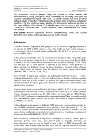 Medida da competitividade do destino Brasil: uma
aplicação do Índice de Competitividade Turística do                               Simone Alves
WEF 2008                                                                  Nayara Nunes Ferreira

the multivariate statistical analysis, using the method of cluster analysis and
multidimensional scaling (perceptual map), considering the secondary data from the
Tourism Competitiveness Report, WEF 2008. The results indicate that there are three
different groups of countries regarding touristic competitiveness similarities, and Brazil is
qualified in the best positioned group. Besides, the following four pillars are identified as
the more effective determinants of destination competitiveness among this sample:
“natural and cultural resources”, “human resources”, “price competitiveness” and “health
and hygiene”.
Key words: touristic destination, touristic competitiveness, Travel and Tourism
Competitiveness Index, multivariate data analysis, cluster analysis.


1. Introdução

O setor de turismo é responsável pela geração de 6 a 8% do total de empregos mundiais e,
no período de 1975 a 2000, cresceu a um ritmo médio de 4,4% anual, enquanto o
crescimento econômico mundial médio, medido pelo PIB, foi de 3,5% ao ano no mesmo
período (MTur, 2007).

O fato de ser caracterizado como um setor intensivo em mão de obra, absorvendo ampla
faixa de níveis de especialização, leva o turismo a ser tido como uma das atividades
econômicas de menor demanda de investimento para geração de emprego (MTur, 2007).
Isso faz com que o setor desperte o interesse e seja tomado como prioridade no
desenvolvimento de políticas públicas de desenvolvimento e inclusão social, sobretudo
para a classe social da chamada base da pirâmide dos países menos desenvolvidos
(ALBAN, 2008; LIN e GUZMAN, 2007).

Por outro lado, à medida que o processo de globalização relativiza conceitos — como a
noção de distância entre países —, aproxima cada vez mais os destinos turísticos mundiais,
tornando ainda mais acirrada a disputa por turistas, não apenas no âmbito nacional (entre
destinos turísticos do mesmo país), mas também no internacional (entre destinos com
características similares).

Segundo dados da Organização Mundial do Turismo (OMT), de 1950 a 2005, o total de
desembarques internacionais cresceu a uma taxa média anual de 6,5%, tendo o número
total de passageiros aumentado de 25 a 806 milhões no mesmo período (RINGBECK e
GROSS, 2007), embora esses valores ainda representem apenas 7% da população mundial,
que corresponderia então à parcela que, de fato, tem acesso às viagens internacionais
(COOPER et al., 2007).

Adicionalmente, ainda segundo os dados da OMT, as receitas correspondentes geradas por
essa atividade econômica aumentaram nesse período a uma taxa média de 11%. Tal
resultado superou a taxa média de crescimento econômico mundial do período e fez com
que as divisas geradas pela economia do turismo superassem as oriundas de exportações de
alimentos e têxteis (RINGBECK e GROSS, 2007).

Essas estatísticas demonstram a importância estratégica do setor do turismo para as
economias globais, sendo ainda mais notável para as chamadas economias em
desenvolvimento, como no caso do Brasil, em que o setor, em 2006, já respondia pela
quinta maior conta de exportação, havendo, nesse ano, um “ingresso recorde de visitantes

Observatório de Inovação do Turismo – Revista Acadêmica                                      2
Volume IV – Número 1 – Março de 2009
 
