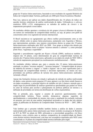Medida da competitividade do destino Brasil: uma
aplicação do Índice de Competitividade Turística do                            Simone Alves
WEF 2008                                                               Nayara Nunes Ferreira

grupo de 19 países latino-americanos, baseando-se nos resultados do segundo Relatório do
Índice de Competitividade Turística, publicado em 2008 pelo Fórum Econômico Mundial.

Para isso, optou-se por aplicar aos dados disponibilizados dos 14 pilares do índice em
questão técnicas estatísticas de análise multivariada de dados. Utilizando-se o software
estatístico SPSS v.15.0, empregaram-se os métodos de análise de clusters e de
mapeamento perceptual a esses dados.

Os resultados obtidos apontam a existência de três grupos (clusters) diferentes de países,
em termos de similaridade de competitividade turística, ou seja, de países com perfil de
concorrentes entre si no segmento do turismo internacional.

O Brasil encontra-se no agrupamento que obteve melhor posicionamento entre os três
clusters obtidos entre os países latino-americanos, juntamente com Argentina e México,
que representariam, portanto, seus maiores concorrentes diretos no grupo dos 19 países
latino-americanos analisados pelo WEF em 2008. Esse grupo se destaca dos demais por
apresentar como pontos fortes os pilares “recursos naturais e culturais” e, como principal
ponto fraco, “segurança e seguridade”.

Seguindo o procedimento sugerido por Kayar e Kozak (2008), analisou-se também o
impacto dos 14 pilares, como determinantes do grau de competitividade turística da
amostra dos 19 países latino-americanos, aplicando-se aos dados do estudo do WEF 2008 o
método de mapeamento perceptual (ou escalonamento multidimensional — MDS).

Os resultados obtidos indicam que, para a amostra dos 19 países latino-americanos
analisada, os pilares “recursos naturais”, “recursos humanos”, “competitividade de preços
da indústria de turismo e viagens” e “saúde e higiene” são os mais significantes para a
determinação da competitividade turística e deveriam representar, ao menos em tese,
prioridades nas políticas públicas de turismo dos países latino-americanos analisados,
incluindo o Brasil.

Apesar das limitações técnicas em relação à aplicação do método de análise multivariada
de dados a uma amostra muito pequena (19 casos apenas) e ao fato deste estudo basear-se
em dados secundários, o principal objetivo do trabalho em tela é chamar a atenção para o
amplo leque de possibilidades de análises quantitativas aprofundadas que podem ser feitas
no setor de turismo para auxiliar o planejamento de políticas públicas de turismo e a
definição de prioridades em termos de distribuição de verbas orçamentárias.

Não se pretende, pois, esgotar o assunto de possíveis questionamentos sobre
competitividade turística. Nesse sentido, destacam-se algumas sugestões de
aprofundamento e continuidade do mesmo, tais como a ampliação da avaliação realizada
no presente, por meio de uma análise longitudinal incluindo-se os dados das três edições
anuais já publicadas do Relatório de Competitividade Turística do WEF — 2007, 2008 e
2009.

Vale lembrar que o presente trabalho também limitou a análise de dados à amostra
representada pelos países latino-americanos que foram incluídos na pesquisa do Relatório
do ICT do WEF na edição de 2008, utilizando-se a proximidade geográfica e de bloco
econômico como critérios para as análises comparativas da competitividade do Brasil,
como destino turístico internacional, com base nos secundários reportados pelo WEF como
constituindo os 14 pilares de competitividade turística definidos pelo órgão.
Observatório de Inovação do Turismo – Revista Acadêmica                                  20
Volume IV – Número 1 – Março de 2009
 
