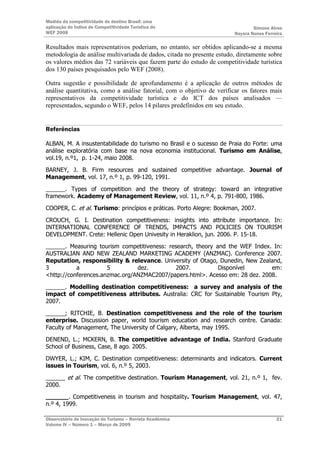 Medida da competitividade do destino Brasil: uma
aplicação do Índice de Competitividade Turística do                            Simone Alves
WEF 2008                                                               Nayara Nunes Ferreira

Resultados mais representativos poderiam, no entanto, ser obtidos aplicando-se a mesma
metodologia de análise multivariada de dados, citada no presente estudo, diretamente sobre
os valores médios das 72 variáveis que fazem parte do estudo de competitividade turística
dos 130 países pesquisados pelo WEF (2008).

Outra sugestão e possibilidade de aprofundamento é a aplicação de outros métodos de
análise quantitativa, como a análise fatorial, com o objetivo de verificar os fatores mais
representativos da competitividade turística e do ICT dos países analisados —
representados, segundo o WEF, pelos 14 pilares predefinidos em seu estudo.


Referências

ALBAN, M. A insustentabilidade do turismo no Brasil e o sucesso de Praia do Forte: uma
análise exploratória com base na nova economia institucional. Turismo em Análise,
vol.19, n.º1, p. 1-24, maio 2008.

BARNEY, J. B. Firm resources and sustained competitive advantage. Journal of
Management, vol. 17, n.º 1, p. 99-120, 1991.

______. Types of competition and the theory of strategy: toward an integrative
framework. Academy of Management Review, vol. 11, n.º 4, p. 791-800, 1986.

COOPER, C. et al. Turismo: princípios e práticas. Porto Alegre: Bookman, 2007.

CROUCH, G. I. Destination competitiveness: insights into attribute importance. In:
INTERNATIONAL CONFERENCE OF TRENDS, IMPACTS AND POLICIES ON TOURISM
DEVELOPMENT. Crete: Hellenic Open Univesity in Heraklion, jun. 2006. P. 15-18.

______. Measuring tourism competitiveness: research, theory and the WEF Index. In:
AUSTRALIAN AND NEW ZEALAND MARKETING ACADEMY (ANZMAC). Conference 2007.
Reputation, responsibility & relevance. University of Otago, Dunedin, New Zealand,
3          a          5         dez.         2007.           Disponível       em:
<http://conferences.anzmac.org/ANZMAC2007/papers.html>. Acesso em: 28 dez. 2008.

______. Modelling destination competitiveness: a survey and analysis of the
impact of competitiveness attributes. Australia: CRC for Sustainable Tourism Pty,
2007.

______; RITCHIE, B. Destination competitiveness and the role of the tourism
enterprise. Discussion paper, world tourism education and research centre. Canada:
Faculty of Management, The University of Calgary, Alberta, may 1995.

DENEND, L.; MCKERN, B. The competitive advantage of India. Stanford Graduate
School of Business, Case, 8 ago. 2005.

DWYER, L.; KIM, C. Destination competitiveness: determinants and indicators. Current
issues in Tourism, vol. 6, n.º 5, 2003.

______ et al. The competitive destination. Tourism Management, vol. 21, n.º 1, fev.
2000.

______. Competitiveness in tourism and hospitality. Tourism Management, vol. 47,
n.º 4, 1999.

Observatório de Inovação do Turismo – Revista Acadêmica                                  21
Volume IV – Número 1 – Março de 2009
 