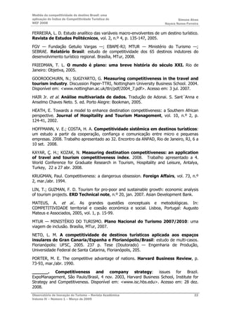 Medida da competitividade do destino Brasil: uma
aplicação do Índice de Competitividade Turística do                            Simone Alves
WEF 2008                                                               Nayara Nunes Ferreira

FERREIRA, L. D. Estudo analítico das variáveis macro-envolventes de um destino turístico.
Revista de Estudos Politécnicos, vol. 2, n.º 4, p. 135-147, 2005.

FGV — Fundação Getulio Vargas —; EBAPE-RJ; MTUR — Ministério do Turismo —;
SEBRAE. Relatório Brasil: estudo de competitividade dos 65 destinos indutores do
desenvolvimento turístico regional. Brasília, MTur, 2008.

FRIEDMAN, T. L. O mundo é plano: uma breve história do século XXI. Rio de
Janeiro: Objetiva, 2005.

GOOROOCHURN, N.; SUGIYARTO, G. Measuring competitiveness in the travel and
tourism industry. Discussion Paper-TTRI, Nottingham University Business School. 2004.
Disponível em: <www.nottinghan.ac.uk/ttri/pdf/2004_7.pdf>. Acesso em: 3 jul. 2007.

HAIR Jr. et al. Análise multivariada de dados. Tradução de Adonai. S. Sant´Anna e
Anselmo Chaves Neto. 5. ed. Porto Alegre: Bookman, 2005.

HEATH, E. Towards a model to enhance destination competitiveness: a Southern African
perspective. Journal of Hospitality and Tourism Management, vol. 10, n.º 2, p.
124-41, 2002.

HOFFMANN, V. E.; COSTA, H. A. Competitividade sistêmica em destinos turísticos:
um estudo a partir da cooperação, confiança e comunicação entre micro e pequenas
empresas. 2008. Trabalho apresentado ao 32. Encontro da ANPAD, Rio de Janeiro, RJ, 6 a
10 set. 2008.

KAYAR, Ç. H.; KOZAK, N. Measuring destination competitiveness: an application
of travel and tourism competitiveness index. 2008. Trabalho apresentado a 4.
World Conference for Graduate Research in Tourism, Hospitality and Leisure, Antalya,
Turkey, 22 a 27 abr. 2008.

KRUGMAN, Paul. Competitiveness: a dangerous obsession. Foreign Affairs, vol. 73, n.º
2, mar./abr. 1994.

LIN, T.; GUZMAN, F. D. Tourism for pro-poor and sustainable growth: economic analysis
of tourism projects. ERD Technical note, n.º 20, jan. 2007. Asian Development Bank.

MATEUS, A. et al.. As grandes questões conceptuais e metodológicas. In:
COMPETITIVIDADE territorial e coesão económica e social. Lisboa, Portugal: Augusto
Mateus e Associados, 2005, vol. 1, p. 15-99.

MTUR — MINISTÉRIO DO TURISMO. Plano Nacional do Turismo 2007/2010: uma
viagem de inclusão. Brasília, MTur, 2007.

NETO, L. M. A competitividade de destinos turísticos aplicada aos espaços
insulares de Gran Canaria/Espanha e Florianópolis/Brasil: estudo de multi-casos.
Florianópolis: UFSC, 2005. 237 p. Tese (Doutorado) — Engenharia de Produção,
Universidade Federal de Santa Catarina, Florianópolis, 205.

PORTER, M. E. The competitive advantage of nations. Harvard Business Review, p.
73-93, mar./abr. 1990.

______. Competitiveness and company strategy: issues for Brazil.
ExpoManagement, São Paulo/Brasil, 4 nov. 2003, Harvard Business School, Institute for
Strategy and Competitiveness. Disponível em: <www.isc.hbs.edu>. Acesso em: 28 dez.
2008.
Observatório de Inovação do Turismo – Revista Acadêmica                                  22
Volume IV – Número 1 – Março de 2009
 